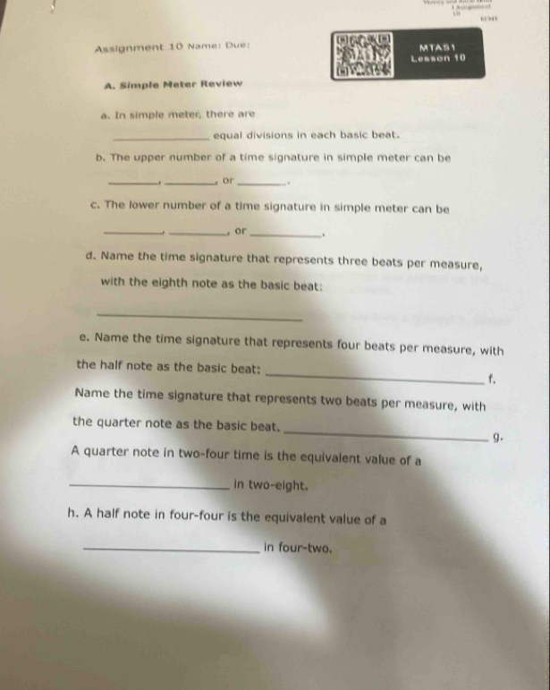 Assignment 10 Name: Due: w MTAS1 
Lesson 10 
A. Simple Meter Review 
a. In simple meter, there are 
_equal divisions in each basic beat. 
b. The upper number of a time signature in simple meter can be 
_ 
_。 or_ . 
c. The lower number of a time signature in simple meter can be 
_._ , or _, 
d. Name the time signature that represents three beats per measure, 
with the eighth note as the basic beat: 
_ 
e. Name the time signature that represents four beats per measure, with 
the half note as the basic beat: _f. 
Name the time signature that represents two beats per measure, with 
_ 
the quarter note as the basic beat. 
g. 
A quarter note in two-four time is the equivalent value of a 
_in two-eight. 
h. A half note in four-four is the equivalent value of a 
_in four-two.