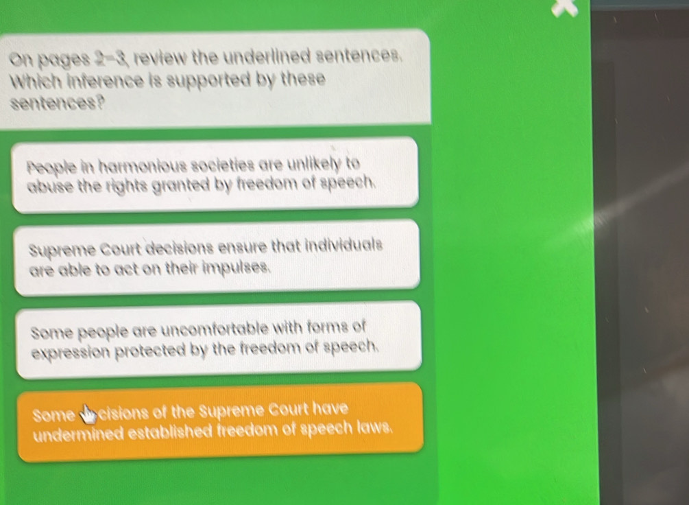 On pages 2=3 review the underlined sentences.
Which inference is supported by these
sentences?
People in harmonious societies are unlikely to
abuse the rights granted by freedom of speech.
Supreme Court decisions ensure that individuals
are able to act on their impulses.
Some people are uncomfortable with forms of
expression protected by the freedom of speech.
Some cisions of the Supreme Court have
undermined established freedom of speech laws.