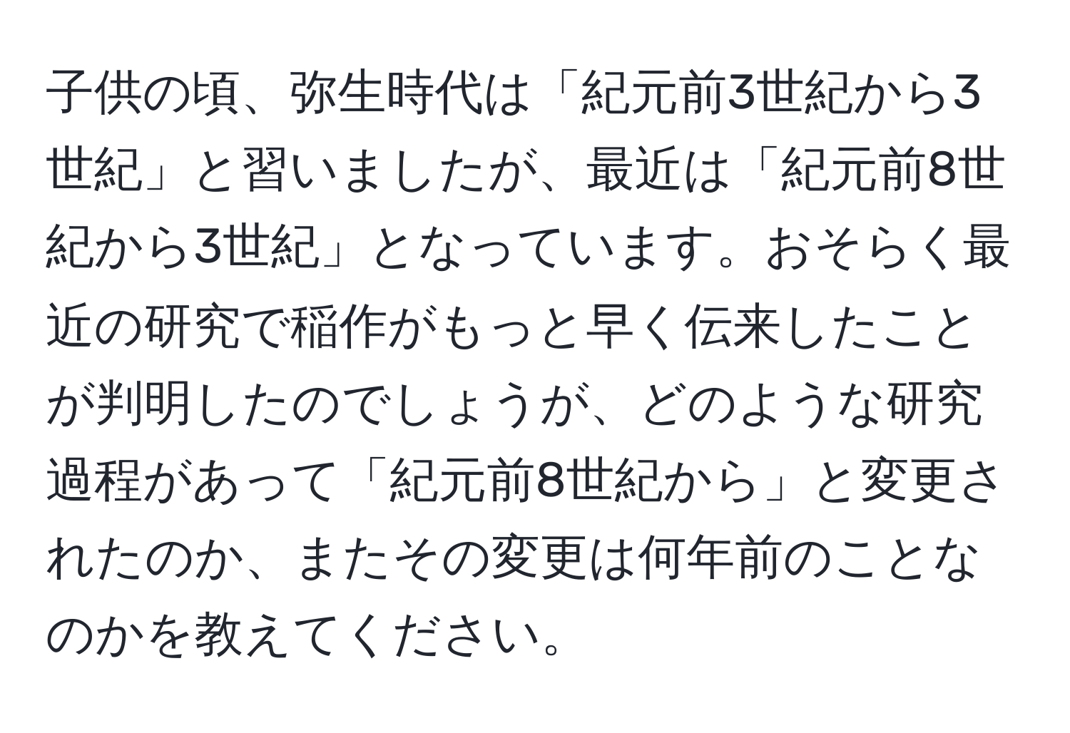 子供の頃、弥生時代は「紀元前3世紀から3世紀」と習いましたが、最近は「紀元前8世紀から3世紀」となっています。おそらく最近の研究で稲作がもっと早く伝来したことが判明したのでしょうが、どのような研究過程があって「紀元前8世紀から」と変更されたのか、またその変更は何年前のことなのかを教えてください。