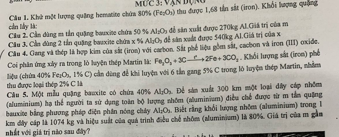 Mức 3: Vạn đụng 
Câu 1. Khử một lượng quặng hematite chứa 80% (Fe_2O_3) thu được 1,68 tấn sắt (iron). Khối lượng quặng 
cần lấy là: 
Câu 2. Cần dùng m tấn quặng bauxite chứa 50 % Al_2O_3 để sản xuất được 270kg Al.Giá trị của m 
Câu 3. Cần dùng 2 tấn quặng bauxite chứa x % Al_2O_3 để sản xuất được 540kg Al.Giá trị của x
Câu 4. Gang và thép là hợp kim của sắt (iron) với carbon. Sắt phế liệu gồm sắt, cacbon và iron (III) oxide. 
Coi phản ứng xảy ra trong lò luyện thép Martin là: Fe_2O_3+3Cxrightarrow t°2Fe+3CO_2. Khối lượng sắt (iron) phế 
liệu (chứa 40% Fe_2 J 3, 1% C) cần dùng để khi luyện với 6 tấn gang 5% C trong lò luyện thép Martin, nhằm 
thu được loại thép 2% C là 
Câu 5. Một mẫu quặng bauxite có chứa 40° Al_2O_3. Để sản xuất 300 km một loại dây cáp nhôm 
(aluminium) hạ thế người ta sử dụng toàn bộ lượng nhôm (aluminium) điều chế được từ m tấn quặng 
bauxite bằng phương pháp điện phân nóng chảy Al_2O_3. Biết rằng khối lượng nhôm (aluminium) trong 1
km dây cáp là 1074 kg và hiệu suất của quá trình điều chế nhôm (aluminium) là 80%. Giá trị của m gần 
nhất với giá trị nào sau đây?