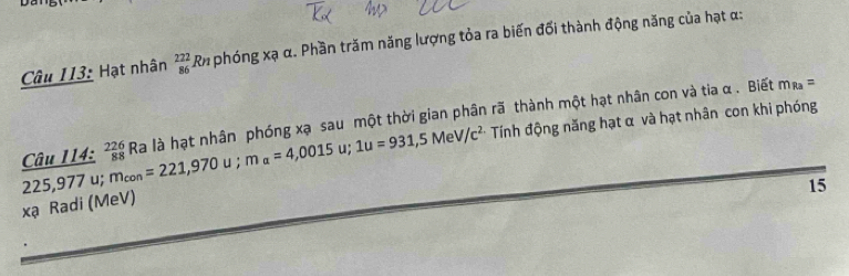 Hạt nhân _(86)^(222)Rnphongx ạ α. Phần trăm năng lượng tỏa ra biến đối thành động năng của hạt α :
225,977u; m_con=221,970u; m_alpha =4,0015u; 1u=931,5MeV/c^2 Câu 114: _(88)^(226)Ra là hạt nhân phóng xạ sau một thời gian phân rã thành một hạt nhân con và tia α. Biết m_Ra=
Tính động năng hạt α và hạt nhân con khi phóng
15
xạ Radi (MeV)