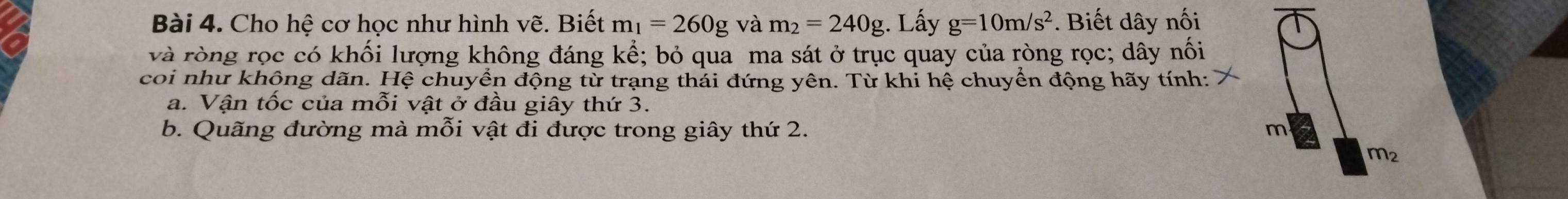 Cho hệ cơ học như hình vẽ. Biết m_1=260g và m_2=240g. Lấy g=10m/s^2. Biết dây nối 
và ròng rọc có khối lượng không đáng kể; bỏ qua ma sát ở trục quay của ròng rọc; dây nối 
coi như khộng dãn. Hệ chuyển động từ trạng thải đứng yên. Từ khi hệ chuyển động hãy tính: 
a. Vận tốc của mỗi vật ở đầu giây thứ 3. 
b. Quãng đường mà mỗi vật đi được trong giây thứ 2. m
m_2