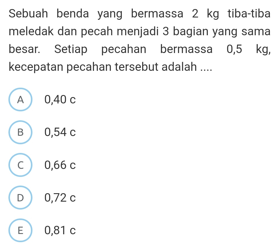 Sebuah benda yang bermassa 2 kg tiba-tiba
meledak dan pecah menjadi 3 bagian yang sama
besar. Setiap pecahan bermassa 0,5 kg,
kecepatan pecahan tersebut adalah ....
A 0,40 c
B 0,54 c
C 0,66 c
D 0,72 c
E 0,81 c