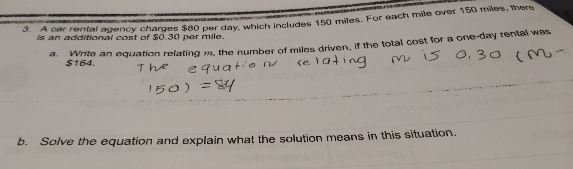 A car rental agency charges $80 per day, which includes 150 miles. For each mile over 150 miles, there 
is an additional cost of $0.30 per mile. 
a. Write an equation relating m, the number of miles driven, if the total cost for a one-day rental was
$164. 
b. Solve the equation and explain what the solution means in this situation.