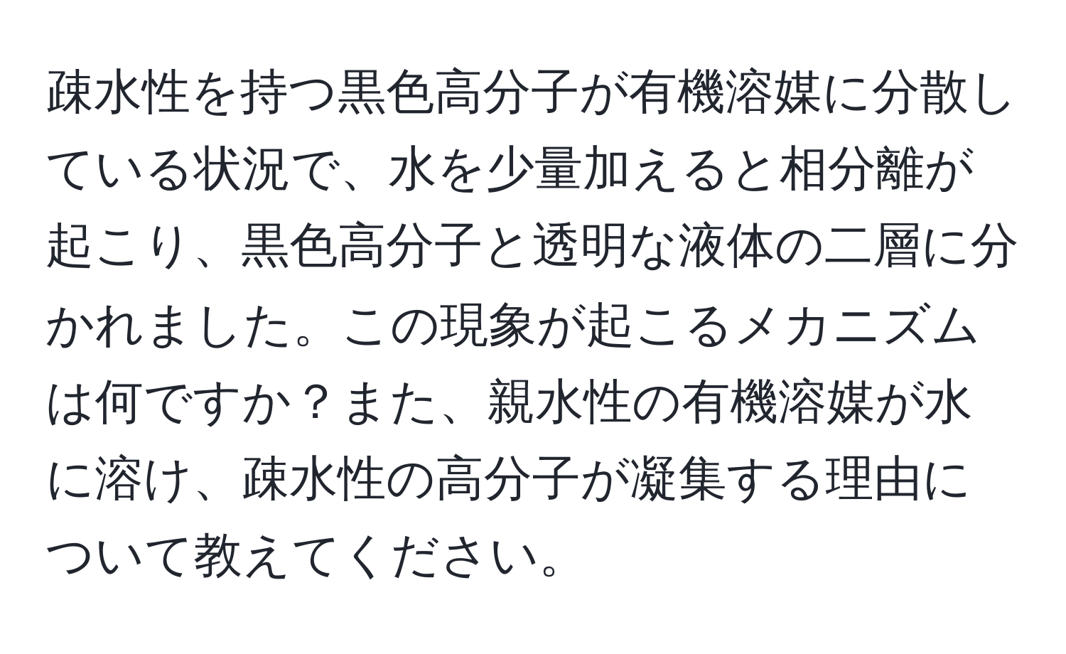 疎水性を持つ黒色高分子が有機溶媒に分散している状況で、水を少量加えると相分離が起こり、黒色高分子と透明な液体の二層に分かれました。この現象が起こるメカニズムは何ですか？また、親水性の有機溶媒が水に溶け、疎水性の高分子が凝集する理由について教えてください。