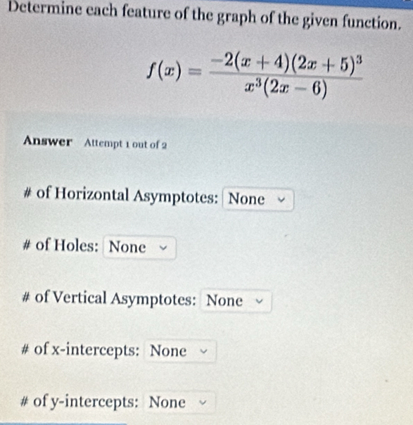 Determine each feature of the graph of the given function.
f(x)=frac -2(x+4)(2x+5)^3x^3(2x-6)
Answer Attempt 1 out of 2 
# of Horizontal Asymptotes: None 
# of Holes: None 
# of Vertical Asymptotes: None 
# of x-intercepts: None 
# of y-intercepts: None