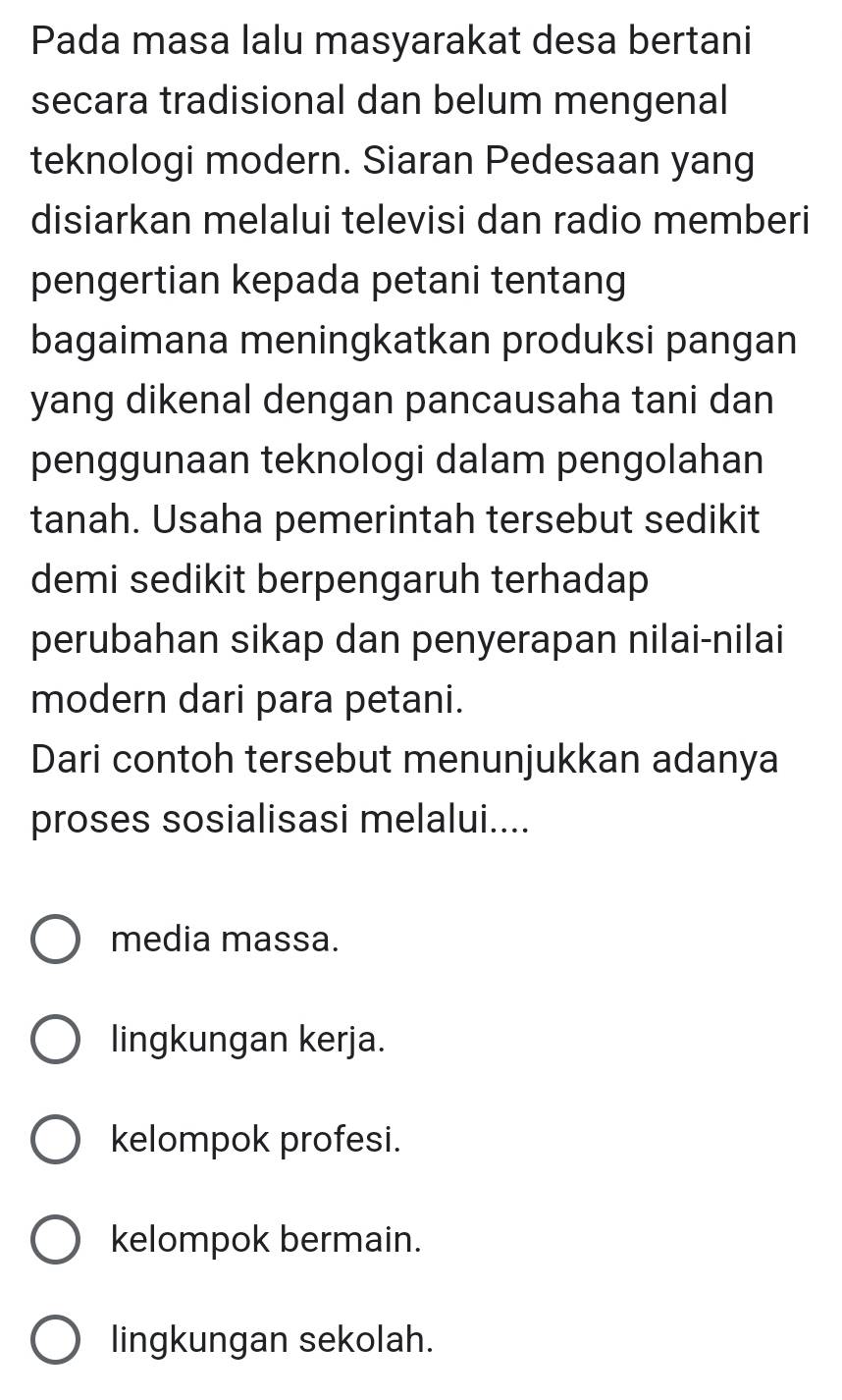 Pada masa lalu masyarakat desa bertani
secara tradisional dan belum mengenal
teknologi modern. Siaran Pedesaan yang
disiarkan melalui televisi dan radio memberi
pengertian kepada petani tentang
bagaimana meningkatkan produksi pangan
yang dikenal dengan pancausaha tani dan
penggunaan teknologi dalam pengolahan
tanah. Usaha pemerintah tersebut sedikit
demi sedikit berpengaruh terhadap
perubahan sikap dan penyerapan nilai-nilai
modern dari para petani.
Dari contoh tersebut menunjukkan adanya
proses sosialisasi melalui....
media massa.
lingkungan kerja.
kelompok profesi.
kelompok bermain.
lingkungan sekolah.