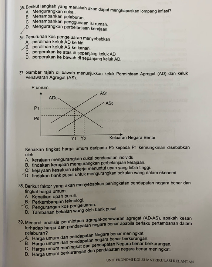 Berikut langkah yang manakah akan dapat menghapuskan lompang inflasi?
A. Mengurangkan cukai.
B. Menambahkan pelaburan.
C. Menambahkan penggunaan isi rumah.
D. Mengurangkan perbelanjaan kerajaan.
36. Penurunan kos pengeluaran menyebabkan
A. peralihan keluk AD ke kiri.
B. peralihan keluk AS ke kanan.
C. pergerakan ke atas di sepanjang keluk AD
D. pergerakan ke bawah di sepanjang keluk AD.
37. Gambar rajah di bawah menunjukkan keluk Permintaan Agregat (AD) dan keluk
Penawaran Agregat (AS).
Kenaikan tingkat harga umum daripada P0 kepada P1 kemungkinan disebabkan
oleh
A. kerajaan mengurangkan cukai pendapatan individu.
B. tindakan kerajaan mengurangkan perbelanjaan kerajaan.
C. kejayaan kesatuan sekerja menuntut upah yang lebih tinggi.
D. tindakan bank pusat untuk mengurangkan bekalan wang dalam ekonomi.
38. Berikut faktor yang akan menyebabkan peningkatan pendapatan negara benar dan
tingkat harga umum.
A. Kenaikan upah buruh.
B. Perkembangan teknologi.
C. Pengurangan kos pengeluaran.
D. Tambahan bekalan wang oleh bank pusat.
39. Menurut analisis permintaan agregat-penawaran agregat (AD-AS), apakah kesan
terhadap harga dan pendapatan negara benar apabila berlaku pertambahan dalam
pelaburan?
A. Harga umum dan pendapatan Negara benar meningkat.
B. Harga umum dan pendapatan negara benar berkurangan.
C. Harga umum meningkat dan pendapatan Negara benar berkurangan.
D. Harga umum berkurangan dan pendapatan negara benar meningkat.
UNIT EKONOMI KOLEJ MATRIKULASI KELANTAN