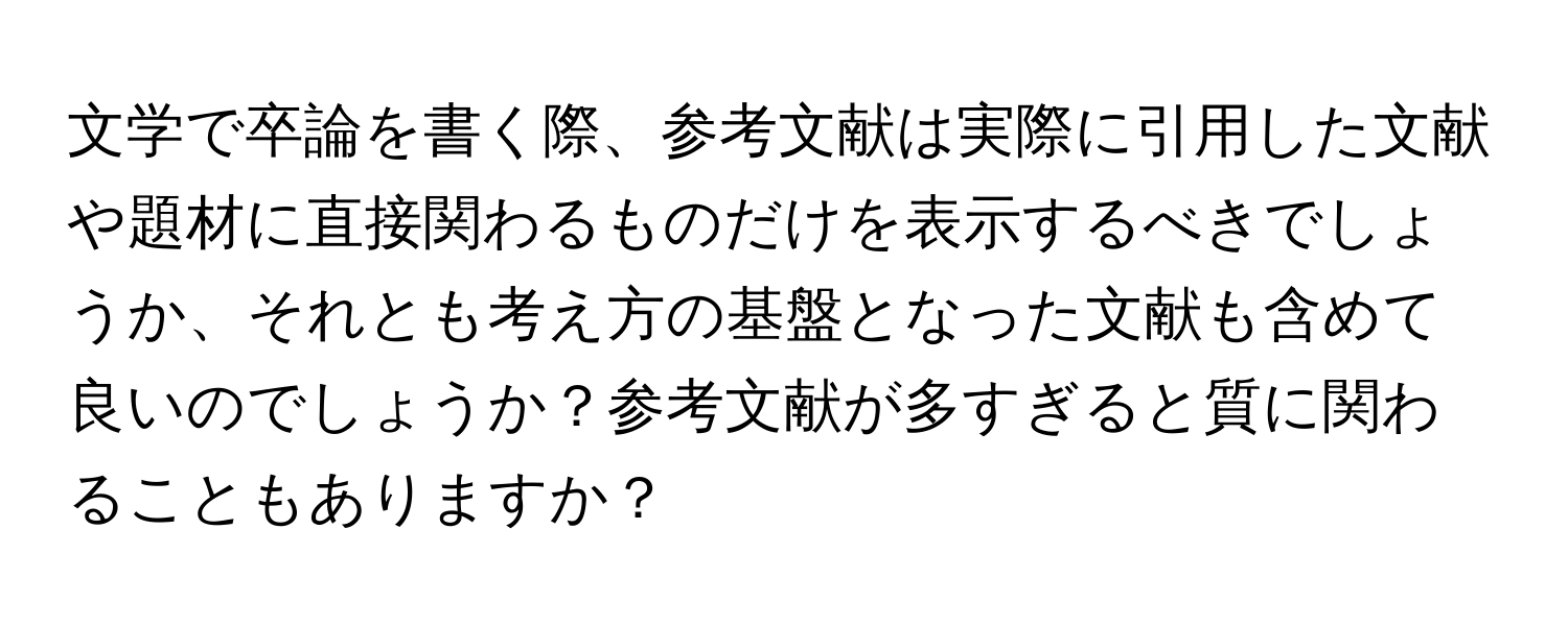 文学で卒論を書く際、参考文献は実際に引用した文献や題材に直接関わるものだけを表示するべきでしょうか、それとも考え方の基盤となった文献も含めて良いのでしょうか？参考文献が多すぎると質に関わることもありますか？