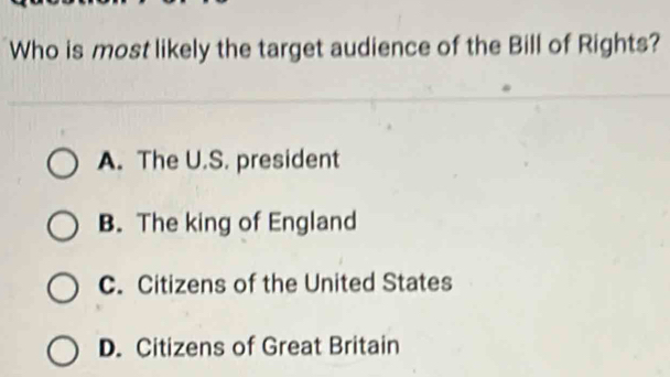 Who is most likely the target audience of the Bill of Rights?
A. The U.S. president
B. The king of England
C. Citizens of the United States
D. Citizens of Great Britain