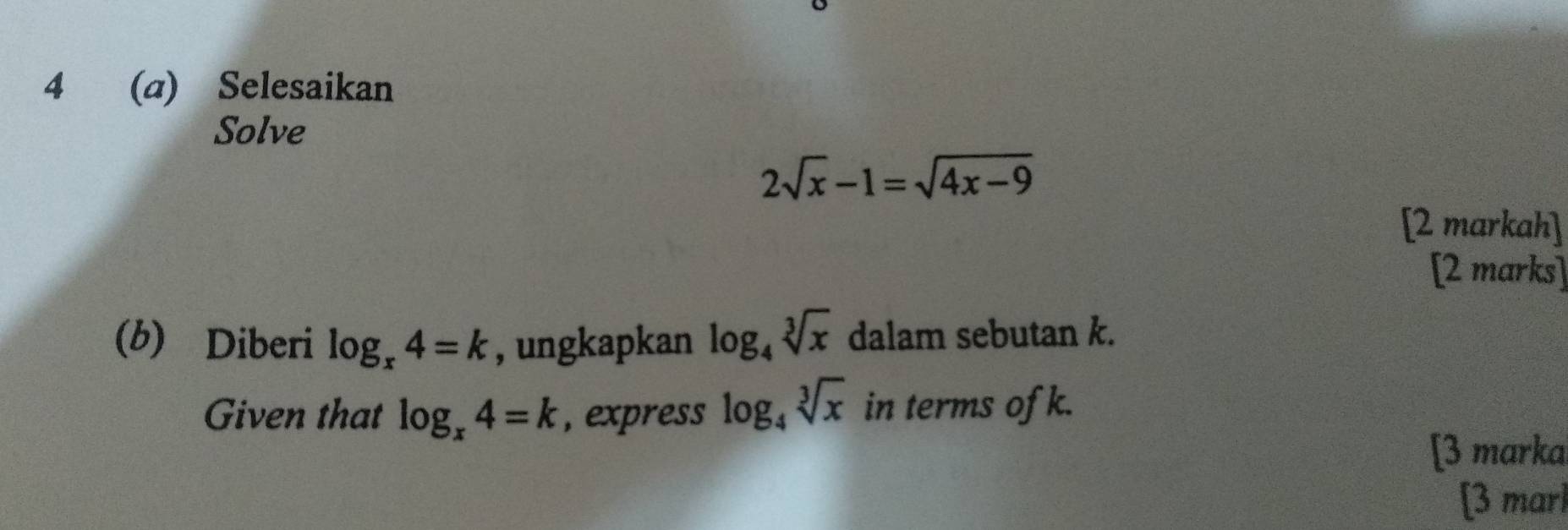 4 (a) Selesaikan 
Solve
2sqrt(x)-1=sqrt(4x-9)
[2 markah] 
[2 marks] 
(b) Diberi log _x4=k , ungkapkan log _4sqrt[3](x) dalam sebutan k. 
Given that log _x4=k , express log _4sqrt[3](x) in terms of k. 
[3 marka 
[3 marl