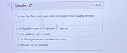 The concept of federalism means that government power is shared between
_
the legislative, executive, and judicial branches
state and federal governments
the federal government and tribal authorities
state and local governments