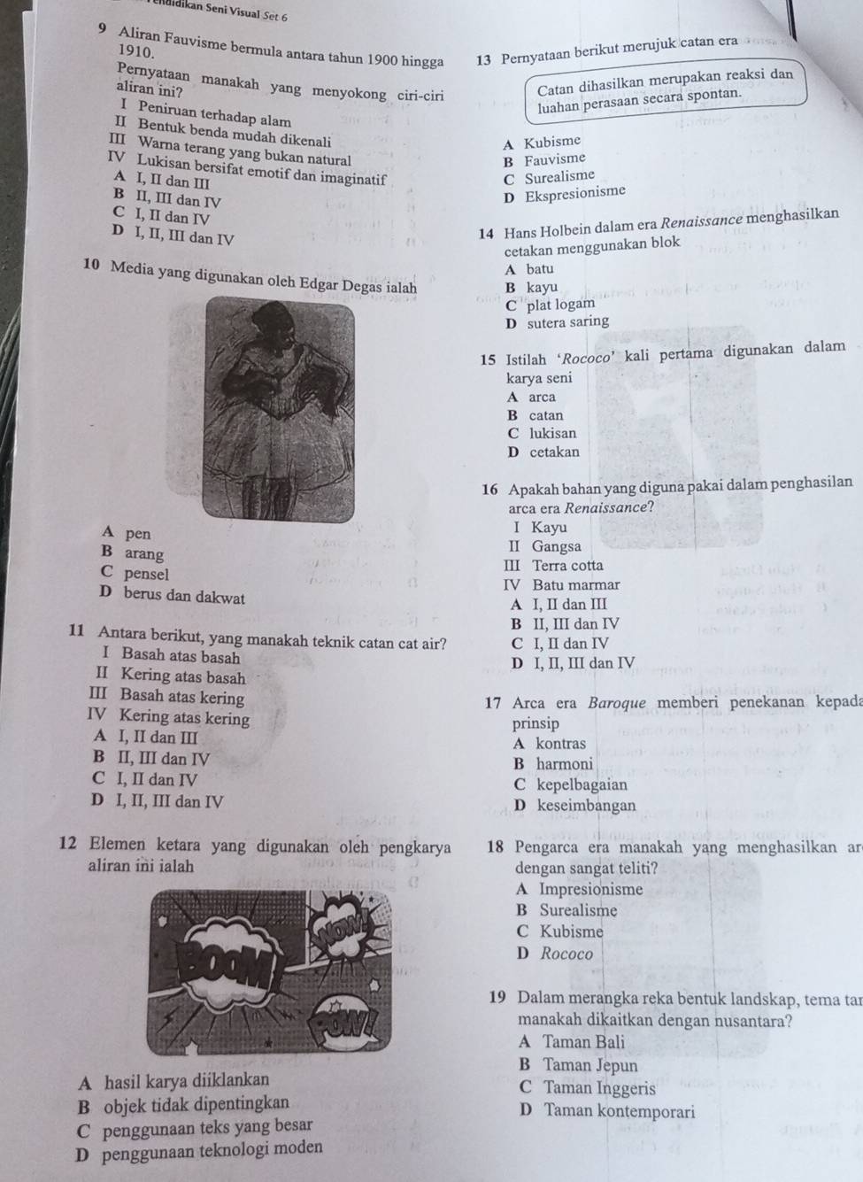 Chulaikan Seni Visual Set 6
9 Aliran Fauvisme bermula antara tahun 1900 hingga 13 Pernyataan berikut merujuk catan era
1910.
Pernyataan manakah yang menyokong ciri-ciri
aliran ini?
Catan dihasilkan merupakan reaksi dan
luahan perasaan secara spontan.
I Peniruan terhadap alam
II Bentuk benda mudah dikenali
A Kubisme
III Warna terang yang bukan natural
B Fauvisme
IV Lukisan bersifat emotif dan imaginatif
A I, II dan III
C Surealisme
B II, III dan IV
D Ekspresionisme
C I, II dan IV
D I, II, III dan IV
14 Hans Holbein dalam era Renaissance menghasilkan
cetakan menggunakan blok
A batu
10 Media yang digunakan oleh Edgar Degas ialah B kayu
C plat logam
D sutera saring
15 Istilah‘Rococo’kali pertama digunakan dalam
karya seni
A arca
B catan
C lukisan
D cetakan
16 Apakah bahan yang diguna pakai dalam penghasilan
arca era Renaissance?
I Kayu
A pen II Gangsa
B arang
III Terra cotta
C pensel IV Batu marmar
D berus dan dakwat
A I, II dan III
B II, III dan IV
11 Antara berikut, yang manakah teknik catan cat air? C I, II dan IV
I Basah atas basah
D I, II, III dan IV
II Kering atas basah
III Basah atas kering
17 Arca era Baroque memberi penekanan kepada
IV Kering atas kering
prinsip
A I, II dan III A kontras
B II, III dan IV B harmoni
C I, II dan IV C kepelbagaian
D I, II, III dan IV D keseimbangan
12 Elemen ketara yang digunakan oleh pengkarya  18 Pengarca era manakah yang menghasilkan ar
aliran ini ialah dengan sangat teliti?
A Impresionisme
B Surealisme
C Kubisme
D Rococo
19 Dalam merangka reka bentuk landskap, tema tar
manakah dikaitkan dengan nusantara?
A Taman Bali
B Taman Jepun
A hasil karya diiklankan C Taman Inggeris
B objek tidak dipentingkan D Taman kontemporari
C penggunaan teks yang besar
D penggunaan teknologi moden