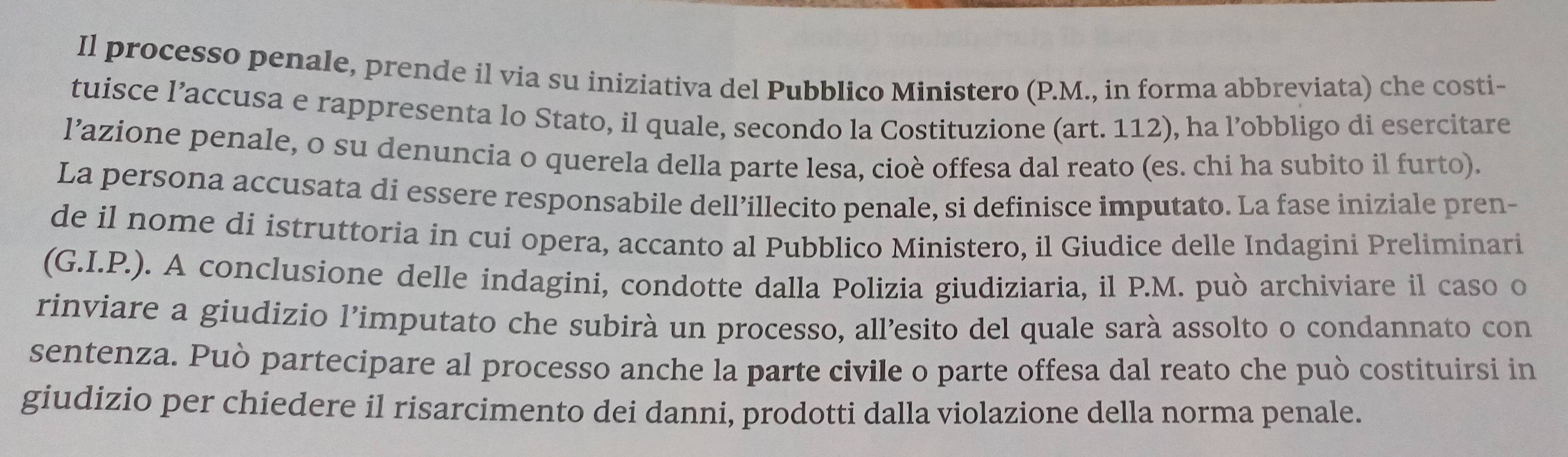 Il processo penale, prende il via su iniziativa del Pubblico Ministero (P.M., in forma abbreviata) che costi- 
tuisce l’accusa e rappresenta lo Stato, il quale, secondo la Costituzione (art. 112), ha l’obbligo di esercitare 
l’azione penale, o su denuncia o querela della parte lesa, cioè offesa dal reato (es. chi ha subito il furto). 
La persona accusata di essere responsabile dell’illecito penale, si definisce imputato. La fase iniziale pren- 
de il nome di istruttoria in cui opera, accanto al Pubblico Ministero, il Giudice delle Indagini Preliminari 
(G.I.P.). A conclusione delle indagini, condotte dalla Polizia giudiziaria, il P.M. può archiviare il caso o 
rinviare a giudizio l’imputato che subirà un processo, all’esito del quale sarà assolto o condannato con 
sentenza. Può partecipare al processo anche la parte civile o parte offesa dal reato che può costituirsi in 
giudizio per chiedere il risarcimento dei danni, prodotti dalla violazione della norma penale.