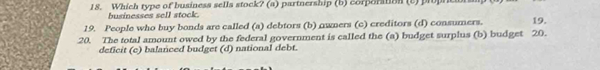 Which type of business sells stock? (a) partnership (b) corporation (c)propr
businesses sell stock.
19. People who buy bonds are called (a) debtors (b) owners (c) creditors (d) consumers. 19.
20. The total amount owed by the federal government is called the (a) budget surplus (b) budget 20.
deficit (c) balanced budget (d) national debt.