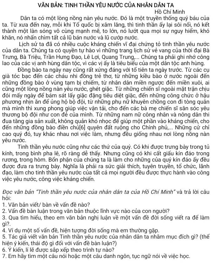 VĂN BẢN: TINH THầN YÊU NƯỚC CủA NHÂN DÂN TA
Hồ Chí Minh
Dân ta có một lòng nồng nàn yêu nước. Đó là một truyền thống quý báu của
ta. Từ xưa đến nay, mỗi khi Tổ quốc bị xâm lăng, thì tinh thần ấy lại sôi nổi, nó kết
thành một làn sóng vô cùng mạnh mẽ, to lớn, nó lướt qua mọi sự nguy hiểm, khó
khăn, nó nhấn chìm tất cả lũ bán nước và lũ cướp nước.
Lịch sử ta đã có nhiều cuộc kháng chiến vĩ đại chứng tỏ tinh thần yêu nước
của dân ta. Chúng ta có quyền tự hào vì những trang lịch sử vẻ vang của thời đại Bà
Trưng, Bà Triệu, Trần Hưng Đạo, Lê Lợi, Quang Trung,... Chúng ta phải ghi nhớ công
lao của các vị anh hùng dân tộc, vì các vị ấy là tiêu biểu của một dân tộc anh hùng.
Đồng bào ta ngày nay cũng rất xứng đáng với tổ tiên ta ngày trước. Từ các cụ
già tóc bạc đến các cháu nhi đồng trẻ thơ, từ những kiều bào ở nước ngoài đến
những đồng bào ở vùng tạm bị chiếm, từ nhân dân miền ngược đến miền xuôi, ai
cũng một lòng nồng nàn yêu nước, ghét giặc. Từ những chiến sĩ ngoài mặt trận chịu
đói mấy ngày để bám sát lấy giặc đặng tiêu diệt giặc, đến những công chức ở hậu
phương nhịn ăn để ủng hộ bộ đội, từ những phụ nữ khuyên chồng con đi tòng quân
mà mình thì xung phong giúp việc vận tải, cho đến các bà mẹ chiến sĩ săn sóc yêu
thương bộ đội như con đẻ của mình. Từ những nam nữ công nhân và nông dân thi
đua tăng gia sản xuất, không quản khó nhọc để giúp một phần vào kháng chiến, cho
đến những đồng bào điền chủ[6] quyên đất ruộng cho Chính phủ,... Những cử chỉ
cao quý đó, tuy khác nhau nơi việc làm, nhưng đều giống nhau nơi lòng nồng nàn
yêu nước.
Tinh thần yêu nước cũng như các thứ của quý. Có khi được trưng bày trong tủ
kính, trong bình pha lê, rõ ràng dễ thấy. Nhưng cũng có khi cất giấu kín đáo trong
rương, trong hòm. Bổn phận của chúng ta là làm cho những của quý kín đáo ấy đều
được đưa ra trưng bày. Nghĩa là phải ra sức giải thích, tuyên truyền, tổ chức, lãnh
đạo, làm cho tinh thần yêu nước của tất cả mọi người đều được thực hành vào công
việc yêu nước, công việc kháng chiến.
Đọc văn bản "Tinh thần yêu nước của nhân dân ta của Hồ Chí Minh" và trả lời câu
hỏi:
1. Văn bản viết/ bàn về vấn đề nào?
2. Vấn đề bàn luận trong văn bản thuộc lĩnh vực nào của con người?
3. Qua tìm hiểu, theo em văn bản nghị luận về một vấn đề đời sống viết ra để làm
gì?.
4. Ví dụ một số vấn đề, hiện tượng đời sống mà em thường gặp.
5. Tác giả viết văn bản Tinh thần yêu nước của nhân dân ta nhằm mục đích gì? (thế
hiện ý kiến, thái độ gì đối với vấn đề bàn luận?)
6. Ý kiến, lí lẽ được sắp xếp theo trình tự nào?
7. Em hãy tìm một câu nói hoặc một câu danh ngôn, tục ngữ nói về việc học.