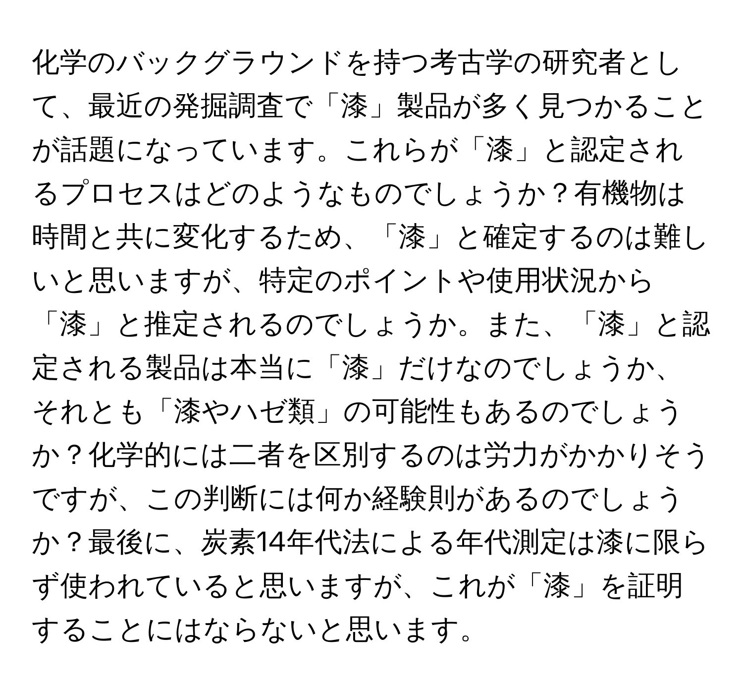 化学のバックグラウンドを持つ考古学の研究者として、最近の発掘調査で「漆」製品が多く見つかることが話題になっています。これらが「漆」と認定されるプロセスはどのようなものでしょうか？有機物は時間と共に変化するため、「漆」と確定するのは難しいと思いますが、特定のポイントや使用状況から「漆」と推定されるのでしょうか。また、「漆」と認定される製品は本当に「漆」だけなのでしょうか、それとも「漆やハゼ類」の可能性もあるのでしょうか？化学的には二者を区別するのは労力がかかりそうですが、この判断には何か経験則があるのでしょうか？最後に、炭素14年代法による年代測定は漆に限らず使われていると思いますが、これが「漆」を証明することにはならないと思います。