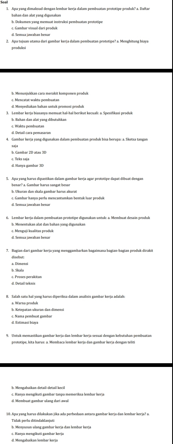 Soal
1. Apa yang dimaksud dengan lembar kerja dalam pembuatan prototipe produk? a. Daftar
bahan dan alat yang digunakan
b. Dokumen yang memuat instruksi pembuatan prototipe
c. Gambar visual dari produk
d. Semua jawaban benar
2. Apa tujuan utama dari gambar kerja dalam pembuatan prototipe? a. Menghitung biaya
produksi
b. Menunjukkan cara merakit komponen produk
c. Mencatat waktu pembuatan
d. Menyediakan bahan untuk promosi produk
3. Lembar kerja biasanya memuat hal-hal berikut kecuali: a. Spesifikasi produk
b. Bahan dan alat yang dibutuhkan
c. Waktu pembuatan
4. Gambar kerja yang digunakan dalam pembuatan produk bisa berupa: a. Sketsa tangan
saja
b. Gambar 2D atau 3D
c. Teks saja
d. Hanya gambar 3D
5. Apa yang harus dipastikan dalam gambar kerja agar prototipe dapat dibuat dengan
benar? a. Gambar harus sangat besar
b. Ukuran dan skala gambar harus akurat
c. Gambar hanya perlu mencantumkan bentuk luar produk
6. Lembar kerja dalam pembuatan prototipe digunakan untuk: a. Membuat desain produk
b. Menentukan alat dan bahan yang digunakan
c. Menguji kualitas produk
d. Semua jawaban benar
7. Bagian dari gambar kerja yang menggambarkan bagaimana bagian-bagian produk dirakit
disebut:
a. Dimensi
b. Skala
c. Proses perakitan
d. Detail teknis
8. Salah satu hal yang harus diperiksa dalam analisis gambar kerja adalah:
a. Warna produk
b. Ketepatan ukuran dan dimensi
c. Nama pembuat gambar
d. Estimasi biaya
9. Untuk memastikan gambar kerja dan lembar kerja sesuai dengan kebutuhan pembuatan
prototipe, kita harus: a. Membaca lembar kerja dan gambar kerja dengan teliti
b. Mengabaikan detail-detail kecil
c. Hanya mengikuti gambar tanpa memeriksa lembar kerja
d. Membuat gambar ulang dari awal
10. Apa yang harus dilakukan jika ada perbedaan antara gambar kerja dan lembar kerja? a.
Tidak perlu ditindaklanjuti
b. Menyusun ulang gambar kerja dan lembar kerja
c. Hanya mengikuti gambar kerja
d. Mengabaikan lembar kerja