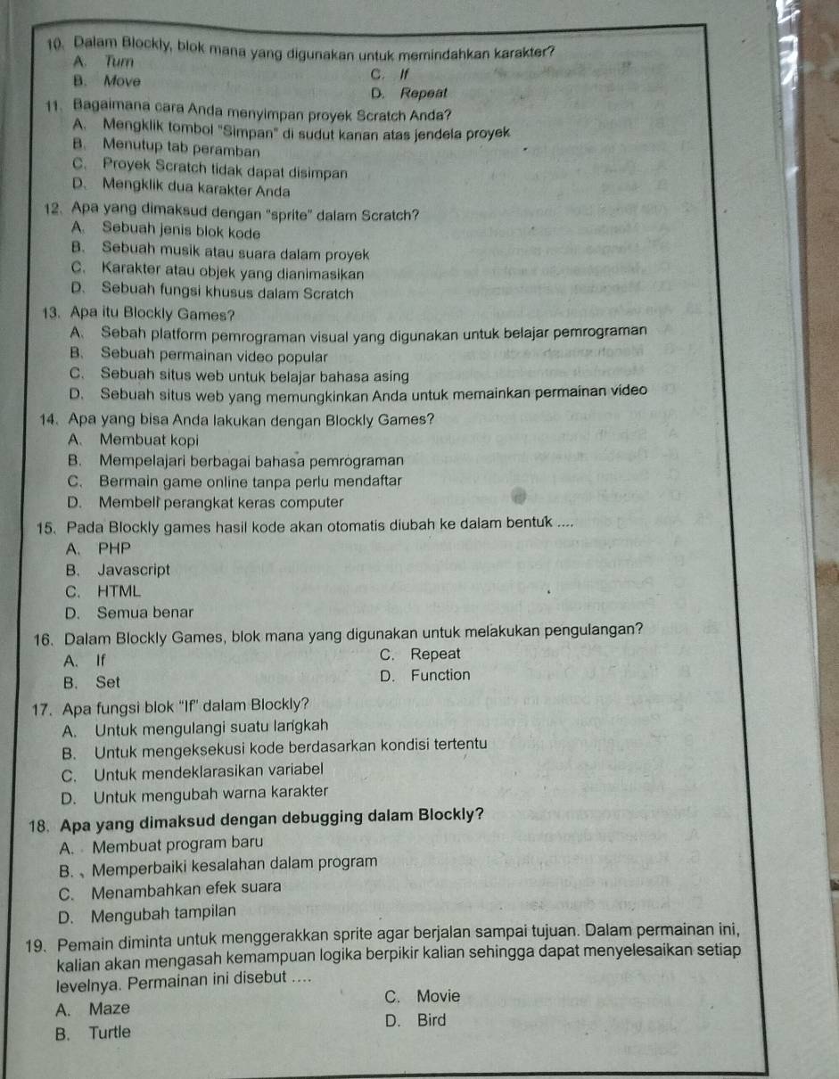 Dalam Blockly, blok mana yang digunakan untuk memindahkan karakter?
A. Tur C. If
B. Move
D. Repeat
11、 Bagaimana cara Anda menyimpan proyek Scratch Anda?
A. Mengklik tombol "Simpan" di sudut kanan atas jendela proyek
B. Menutup tab peramban
C. Proyek Scratch tidak dapat disimpan
D. Mengklik dua karakter Anda
12. Apa yang dimaksud dengan "sprite" dalam Scratch?
A. Sebuah jenis blok kode
B. Sebuah musik atau suara dalam proyek
C. Karakter atau objek yang dianimasikan
D. Sebuah fungsi khusus dalam Scratch
13. Apa itu Blockly Games?
A. Sebah platform pemrograman visual yang digunakan untuk belajar pemrograman
B. Sebuah permainan video popular
C. Sebuah situs web untuk belajar bahasa asing
D. Sebuah situs web yang memungkinkan Anda untuk memainkan permainan video
14. Apa yang bisa Anda lakukan dengan Blockly Games?
A. Membuat kopi
B. Mempelajari berbagai bahasa pemrögraman
C. Bermain game online tanpa perlu mendaftar
D. Membell perangkat keras computer
15. Pada Blockly games hasil kode akan otomatis diubah ke dalam bentuk ....
A. PHP
B. Javascript
C. HTML
D. Semua benar
16. Dalam Blockly Games, blok mana yang digunakan untuk melakukan pengulangan?
A. If C. Repeat
B. Set D. Function
17. Apa fungsi blok “If” dalam Blockly?
A. Untuk mengulangi suatu langkah
B. Untuk mengeksekusi kode berdasarkan kondisi tertentu
C. Untuk mendeklarasikan variabel
D. Untuk mengubah warna karakter
18. Apa yang dimaksud dengan debugging dalam Blockly?
A. Membuat program baru
B.、Memperbaiki kesalahan dalam program
C. Menambahkan efek suara
D. Mengubah tampilan
19. Pemain diminta untuk menggerakkan sprite agar berjalan sampai tujuan. Dalam permainan ini,
kalian akan mengasah kemampuan logika berpikir kalian sehingga dapat menyelesaikan setiap
levelnya. Permainan ini disebut ....
A. Maze C. Movie
D. Bird
B. Turtle