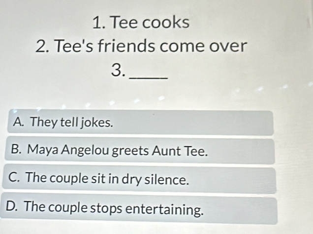 Tee cooks
2. Tee's friends come over
3._
A. They tell jokes.
B. Maya Angelou greets Aunt Tee.
C. The couple sit in dry silence.
D. The couple stops entertaining.