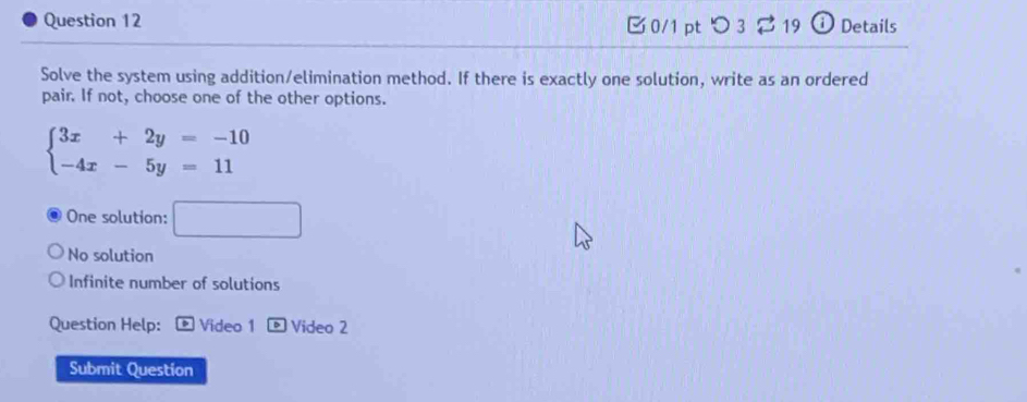 [0/1 pt つ 3 19 i Details
Solve the system using addition/elimination method. If there is exactly one solution, write as an ordered
pair. If not, choose one of the other options.
beginarrayl 3x+2y=-10 -4x-5y=11endarray.
One solution: □
No solution
Infinite number of solutions
Question Help: . Video 1 - Video 2
Submit Question