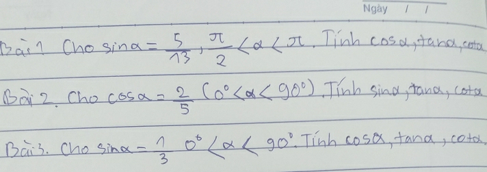 Bai? Cho sin alpha = 5/13 ,  π /2  Tinh c 05alpha ana, cota 
BQ 2. Cho cos alpha = 2/5 (0° <90°) inh sing, tana, cota 
Bai3. Ch 1 sin alpha = 1/3 0° <90° Tinh cosa, fana, coto,