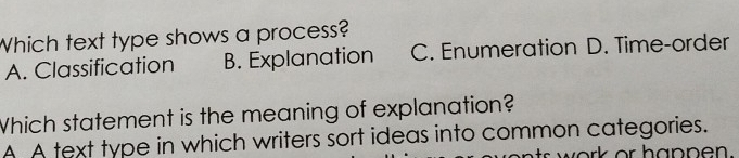 Which text type shows a process?
A. Classification B. Explanation C. Enumeration D. Time-order
Which statement is the meaning of explanation?
A A text type in which writers sort ideas into common categories.
s work or hanpen .