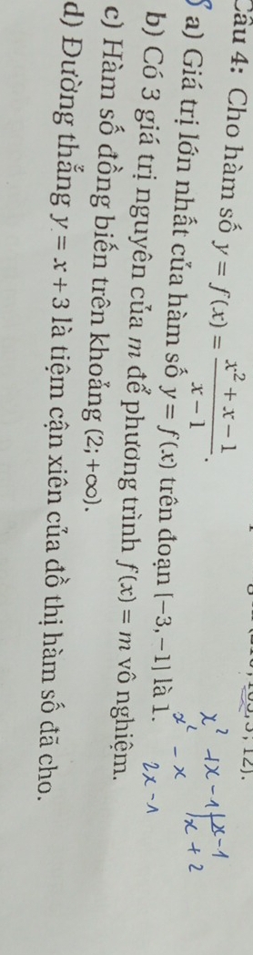 Cho hàm số y=f(x)= (x^2+x-1)/x-1 . 
,121 
a) Giá trị lớn nhất của hàm số y=f(x) trên đoạn [-3,-1] là 1. 
b) Có 3 giá trị nguyên của m để phương trình f(x)=m vô nghiệm. 
c) Hàm số đồng biến trên khoảng (2;+∈fty ). 
d) Đường thắng y=x+3 là tiệm cận xiên của đồ thị hàm số đã cho.