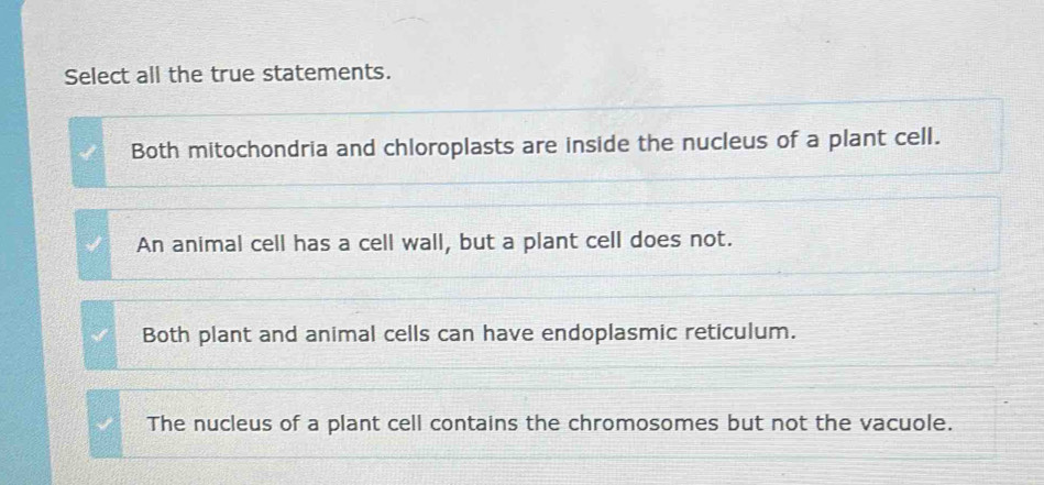 Select all the true statements.
Both mitochondria and chloroplasts are inside the nucleus of a plant cell.
An animal cell has a cell wall, but a plant cell does not.
Both plant and animal cells can have endoplasmic reticulum.
The nucleus of a plant cell contains the chromosomes but not the vacuole.