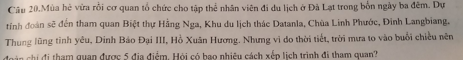 Câu 20.Mùa hè vừa rồi cơ quan tổ chức cho tập thể nhân viên đi du lịch ở Đà Lạt trong bốn ngày ba đêm. Dự 
tính đoàn sẽ đến tham quan Biệt thự Hằng Nga, Khu du lịch thác Datanla, Chùa Linh Phước, Đinh Langbiang, 
Thung lũng tình yêu, Dinh Bảo Đại III, Hồ Xuân Hương. Nhưng vì do thời tiết, trời mưa to vào buổi chiều nên 
đoàn chi đi tham quan được 5 địa điểm. Hỏi có bao nhiêu cách xếp lịch trình đi tham quan?