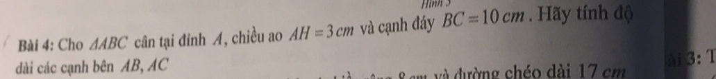 Hình 3 
Bài 4: Cho △ ABC cân tại đỉnh A, chiều ao AH=3cm và cạnh đáy BC=10cm. Hãy tính độ 
dài các cạnh bên AB, AC
ài 3:1
em và đường chéo dài 17 cm