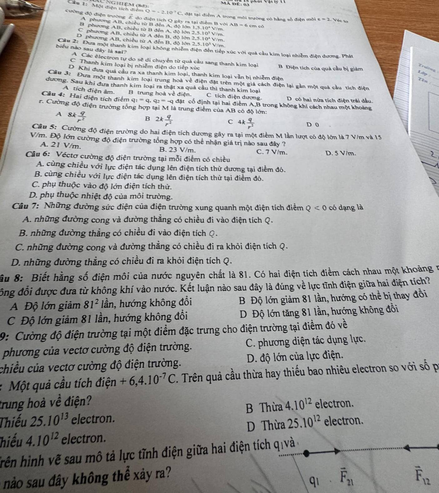 Mã Để: 03
X Nghiệm (84):
Cầu 1: Một điện tích điểm Q=-2.10^(-7)C T đặt tại điểm A trong môi trường có hằng số điện môi c=2 Véc to
cường độ điện trường vector E do điện tích Q gây ra tại điểm B với 1,5.10^4 m AB=6cmc
A phương AB, chiều từ B đến A, độ lớn
B phương AB, chiều từ B đến A, độ lớn 2,5.10^5V
C phương AB, chiều từ A đến B, độ lớn 2,5.10^4 /m.
D phương AB, chiều từ A đến B, độ lớn 2,5.10^5 V/m
Cầu 2: Đưa một thanh kim loại không nhiêm điện đến tiếp xúc với quả cầu kim loại nhiêm điện dương. Phát
biểu nào sau đây là sai?
A Các êlectron tự do sẽ di chuyền từ quả cầu sang thanh kim loại
C Thanh kim loại bị nhiễm điện do tiếp xúc B Điện tích của quả cầu bị giảm
Traờng Lập
D Khi đưa quả cầu ra xa thanh kim loại, thanh kim loại vẫn bị nhiễm điện
_
Câu 3: Đưa một thanh kim loại trung hoà về điện đặt trên một giá cách điện lại gần một quả cầu tích điện
Tên :_
đương. Sau khi đưa thanh kim loại ra thật xa quả cầu thì thanh kim loại
A tích điện âm. B trung hoà về điện. C tích điện dương. D có hai nừa tích điện trái dấu.
Câu 4: Hai điện tích điểm q_1=q,q_2=-q đặt cố định tại hai điểm A,B trong không khi cách nhau một khoảng
r. Cường độ điện trường tổng hợp tại M là trung điểm của AB có độ lớn:
A 8k q/r^2 
B 2k q/r^2 
C 4k q/r^2 
D 0
Câu 5: Cường độ điện trường do hai điện tích dương gây ra tại một điểm M lần lượt có độ lớn là 7 V/m và 15
V/m. Độ lớn cường độ điện trường tổng hợp có thể nhận giá trị nào sau đây ?
A. 21 V/m. B. 23 V/m. C. 7 V/m.
D. 5 V/m.
Câu 6: Véctơ cường độ điện trường tại mỗi điểm có chiều
A. cùng chiều với lực điện tác dụng lên điện tích thử dương tại điểm đó.
B. cùng chiều với lực điện tác dụng lên điện tích thử tại điểm đó.
C. phụ thuộc vào độ lớn điện tích thử.
D. phụ thuộc nhiệt độ của môi trường.
Câu 7: Những đường sức điện của điện trường xung quanh một điện tích điểm ở Q<0</tex> có dạng là
A. những đường cong và đường thẳng có chiều đi vào điện tích Q.
B. những đường thẳng có chiều đi vào điện tích Q.
C. những đường cong và đường thẳng có chiều đi ra khỏi điện tích Q.
D. những đường thẳng có chiều đi ra khỏi điện tích Q.
ầu 8: Biết hằng số điện môi của nước nguyên chất là 81. Có hai điện tích điểm cách nhau một khoảng 1
đồng đổi được đưa từ không khí vào nước. Kết luận nào sau đây là đúng về lực tĩnh điện giữa hai điện tích?
A Độ lớn giảm 81^2 lần, hướng không đổi B Độ lớn giảm 81 lần, hướng có thể bị thay đồi
C Độ lớn giảm 81 lần, hướng không đổi D Độ lớn tăng 81 lần, hướng không đồi
9: Cường độ điện trường tại một điểm đặc trưng cho điện trường tại điểm đó về
phương của vectơ cường độ điện trường. C. phương diện tác dụng lực.
chiều của vectơ cường độ điện trường. D. độ lớn của lực điện.
: Một quả cầu tích điện +6,4.10^(-7)C. Trên quả cầu thừa hay thiếu bao nhiêu electron so với số p
trung hoà về điện? 4.10^(12) electron.
B Thừa
Thiếu 25.10^(13) electron. electron.
hiếu 4.10^(12) electron. D Thừa 25.10^(12)
hrên hình vẽ sau mô tả lực tĩnh điện giữa hai điện tích qivà
overline F_21
nào sau đây không thể xảy ra? vector F_12