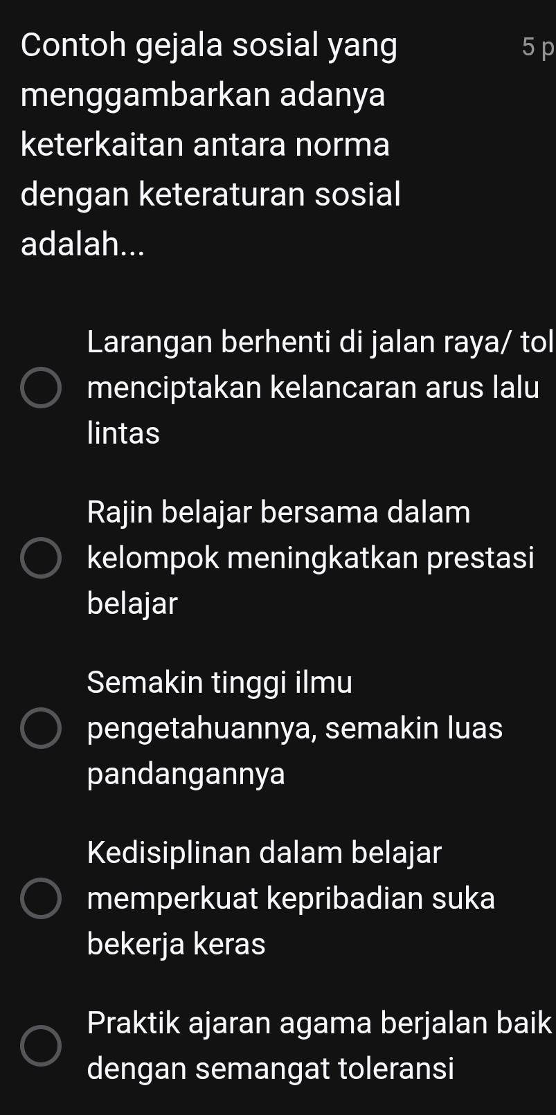 Contoh gejala sosial yang 5 p
menggambarkan adanya
keterkaitan antara norma
dengan keteraturan sosial
adalah...
Larangan berhenti di jalan raya/ tol
menciptakan kelancaran arus lalu
lintas
Rajin belajar bersama dalam
kelompok meningkatkan prestasi
belajar
Semakin tinggi ilmu
pengetahuannya, semakin luas
pandangannya
Kedisiplinan dalam belajar
memperkuat kepribadian suka
bekerja keras
Praktik ajaran agama berjalan baik
dengan semangat toleransi