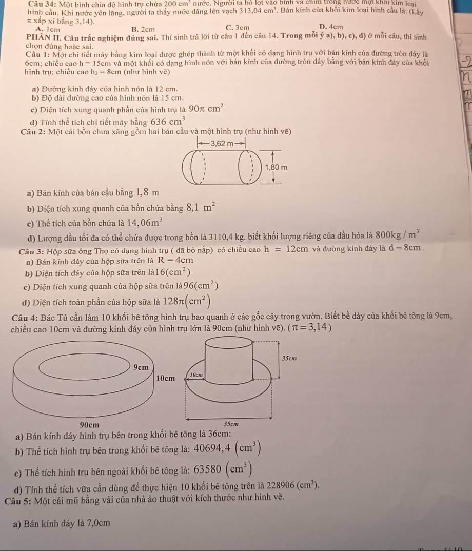 Một bình chia độ hình trụ chứa 200cm^3 nước. Người ta bỏ lọt vào binh va chim trong nước một khôi kim loại
hình cầu. Khi nước yên lặng, người ta thấy nước dâng lên vạch 313,04cm^3 Bán kính của khổi kim loại hình cầu là: (Lây
π xấp xỉ bằng 3,14). D. 4cm
A. 1cm B. 2cm C. 3cm
PHẢN II. Câu trắc nghiệm đủng sai. Thí sinh trả lời từ câu 1 đến câu 14. Trong mỗi ý a), b), c), d) ở mỗi câu, thí sinh
chọn đủng hoặc sai.
Câu 1: Một chi tiết máy bằng kim loại được ghép thành từ một khối có dạng hình trụ với bản kính của đường tròn đảy là
6cm; chiều cao h=15c m và một khối có dạng hình nón với bán kính của đường tròn đáy bằng với bán kính đáy của khối
hình trụ: chiều cao h_2=8cm (như hình vẽ)
a) Đường kính đáy của hình nón là 12 cm.
b) Độ dài đường cao của hình nón là 15 cm.
c) Diện tích xung quanh phần của hình trụ là 90π cm^2
d) Tính thể tích chi tiết máy bằng 636cm^3
Câu 2: Một cái bồn chưa xăng gồm hai bán cầu và một hình trụ (như hình vẽ)
a) Bán kính của bán cầu bằng 1,8 m
b) Diện tích xung quanh của bồn chứa bằng 8,1m^2
c) Thể tích của bồn chứa là 14,06m^3
d) Lượng dầu tối đa có thể chứa được trong bồn là 3110,4 kg. biết khối lượng riêng của dầu hỏa là 800kg/m^3
Câu 3: Hộp sữa ông Thọ có dạng hình trụ ( đã bỏ nắp) có chiều cao h=12cm và đường kính đáy là d=8cm.
a) Bán kính đáy của hộp sữa trên là R=4cm
b) Diện tích đáy của hộp sữa trên là 16(cm^2)
c) Diện tích xung quanh của hộp sữa trên là 96(cm^2)
d) Diện tích toàn phần của hộp sữa là 128π (cm^2)
Câu 4: Bác Tú cần làm 10 khối bê tông hình trụ bao quanh ở các gốc cây trong vườn. Biết bề dày của khối bê tông là 9cm,
chiều cao 10cm và đường kính đáy của hình trụ lớn là 90cm (như hình vẽ). (π =3,14)
a) Bán kính đáy hình trụ bên trong khối bê tông là 36cm:
b) Thể tích hình trụ bên trong khối bê tông là: 40694,4(cm^3)
c) Thể tích hình trụ bên ngoài khối bê tông là: 63580(cm^3)
d) Tính thể tích vữa cần dùng để thực hiện 10 khối bê tông trên là 228906(cm^3).
Câu 5: Một cái mũ bằng vải của nhà ảo thuật với kích thước như hình vẽ.
a) Bán kính đáy là 7,0cm
