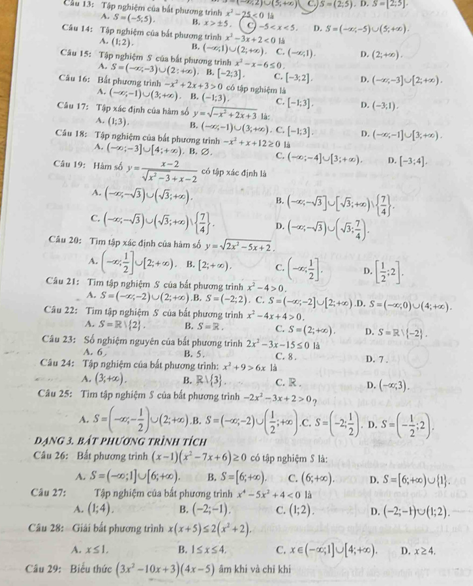 =(-∈fty ,2)∪ (5;+∈fty ) C. S=(2;5),D,S=[2;5],
Cầu 13: Tập nghiệm của bất phương trình x^2-25<0</tex> là
A. S=(-5;5). B. x>± 5. -5 D. S=(-∈fty ,-5)∪ (5,+∈fty ).
Câu 14: Tập nghiệm của bắt phương trình x^2-3x+2<0</tex> là
A. (1;2).
B. (-∈fty ,1)∪ (2;+∈fty ) C. (-∈fty ,1). D. (2;+∈fty ).
Câu 15: Tập nghiệm S của bất phương trình x^2-x-6≤ 0.
A. S=(-∈fty ,-3)∪ (2:+∈fty ) B. [-2;3]. C. [-3;2], D. (-∈fty ,-3]∪ [2;+∈fty ).
Câu 16: Bất phương trình -x^2+2x+3>0 có tập nghiệm là
A. (-∈fty ,-1)∪ (3;+∈fty ) B. (-1;3). C. [-1;3]. D. (-3;1).
Câu 17: Tập xác định của hàm số y=sqrt(-x^2+2x+3) là:
B. (-∈fty ,-1)∪ (3;+∈fty )
A. (1;3).. C. [-1;3]. D. (-∈fty ,-1]∪ [3;+∈fty ).
Câu 18: Tập nghiệm của bất phương trình -x^2+x+12≥ 0 là
A. (-∈fty ;-3]∪ [4;+∈fty ). B.varnothing
C. (-∈fty ;-4]∪ [3;+∈fty ). D. [-3;4].
Câu 19: Hàm số y= (x-2)/sqrt(x^2-3)+x-2  có tập xác định là
A. (-∈fty ,-sqrt(3))∪ (sqrt(3);+∈fty ).
B. (-∈fty ;-sqrt(3)]∪ [sqrt(3);+∈fty )  7/4  .
C. (-∈fty ,-sqrt(3))∪ (sqrt(3);+∈fty )  7/4  .
D. (-∈fty ;-sqrt(3))∪ (sqrt(3); 7/4 ).
Câu 20: Tìm tập xác định của hàm số y=sqrt(2x^2-5x+2).
A. (-∈fty ; 1/2 ]∪ [2;+∈fty ). B. [2;+∈fty ). C. (-∈fty ; 1/2 ]. D. [ 1/2 ;2].
Câu 21: Tìm tập nghiệm S của bất phương trình x^2-4>0.
A. S=(-∈fty ,-2)∪ (2;+∈fty ).B.S=(-2;2). C. S=(-∈fty ;-2]∪ [2;+∈fty ) .D. S=(-∈fty ;0)∪ (4;+∈fty ).
Câu 22: Tìm tập nghiệm S của bất phương trình x^2-4x+4>0.
A. S=R| 2 . B. S=R. C. S=(2;+∈fty ). D. S=Rvee  -2 .
Câu 23: Số nghiệm nguyên của bất phương trình 2x^2-3x-15≤ 0 là
A. 6 B. 5 . C. 8 . D. 7 .
Câu 24: Tập nghiệm của bất phương trình: x^2+9>6x1dot a
B.
A. (3;+∈fty ). Rvee  3 C. R .
D. (-∈fty ;3).
Câu 25: Tìm tập nghiệm S của bất phương trình -2x^2-3x+2>0 ?
A. S=(-∈fty ,- 1/2 )∪ (2;+∈fty ). B. S=(-∈fty ,-2)∪ ( 1/2 ;+∈fty ) .C. S=(-2; 1/2 ). D. S=(- 1/2 ;2).
dạng 3. bát phương trình tích
Câu 26: Bất phương trình (x-1)(x^2-7x+6)≥ 0 có tập nghiệm S là:
A. S=(-∈fty ;1]∪ [6;+∈fty ). B. S=[6;+∈fty ). C. (6;+∈fty ). D. S=[6;+∈fty )∪  1 .
Câu 27: Tập nghiệm của bất phương trình x^4-5x^2+4<0</tex> là
A. (1;4). B. (-2;-1), C. (1;2). D. (-2;-1)∪ (1;2).
Câu 28:  Giải bất phương trình x(x+5)≤ 2(x^2+2).
A. x≤ 1, B. 1≤ x≤ 4, C. x∈ (-∈fty ;1]∪ [4;+∈fty ). D. x≥ 4.
Câu 29: Biểu thức (3x^2-10x+3)(4x-5) âm khí và chỉ khi