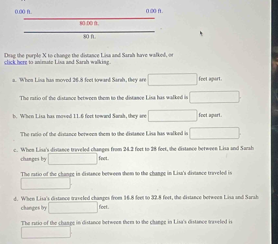 0.00 ft. 0.00 ft.
80.00 ft.
□ ...
80 ft.
Drag the purple X to change the distance Lisa and Sarah have walked, or
click here to animate Lisa and Sarah walking.
a. When Lisa has moved 26.8 feet toward Sarah, they are □ feet apart.
The ratio of the distance between them to the distance Lisa has walked is □.
b. When Lisa has moved 11.6 feet toward Sarah, they are □ feet apart.
The ratio of the distance between them to the distance Lisa has walked is □.
c. When Lisa's distance traveled changes from 24.2 feet to 28 feet, the distance between Lisa and Sarah
changes by □ feet.
The ratio of the change in distance between them to the change in Lisa's distance traveled is
□.
d. When Lisa's distance traveled changes from 16.8 feet to 32.8 feet, the distance between Lisa and Sarah
f_ac t .
changes by □ 100°
The ratio of the change in distance between them to the change in Lisa's distance traveled is
□.