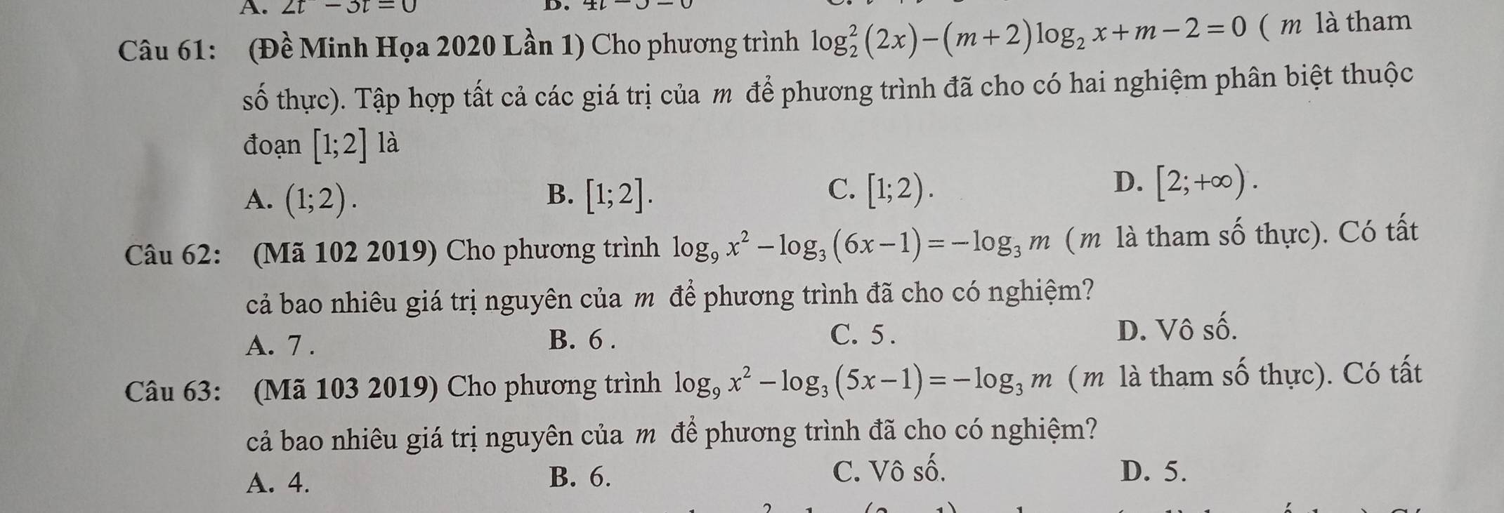 2t-3t=0
D.
Câu 61: (Đề Minh Họa 2020 Lần 1) Cho phương trình log _2^(2(2x)-(m+2)log _2)x+m-2=0 ( m là tham
số thực). Tập hợp tất cả các giá trị của m để phương trình đã cho có hai nghiệm phân biệt thuộc
đoạn [1;2] là
C.
A. (1;2). B. [1;2]. [1;2).
D. [2;+∈fty ). 
Câu 62: (Mã 102 2019) Cho phương trình log _9x^2-log _3(6x-1)=-log _3m (m là tham số thực). Có tất
cả bao nhiêu giá trị nguyên của m để phương trình đã cho có nghiệm?
C. 5 .
A. 7 . D. Vô số.
B. 6 .
Câu 63: (Mã 103 2019) Cho phương trình log _9x^2-log _3(5x-1)=-log _3m (m là tham số thực). Có tất
cả bao nhiêu giá trị nguyên của m để phương trình đã cho có nghiệm?
A. 4. B. 6. C. Vô số. D. 5.