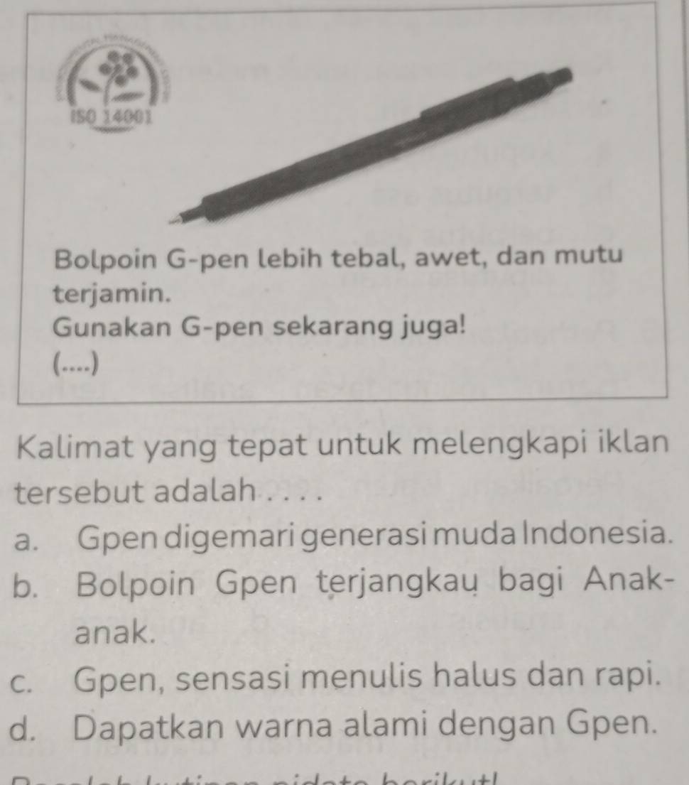 Bolpoin G-pen lebih tebal, awet, dan mutu
terjamin.
Gunakan G-pen sekarang juga!
(....)
Kalimat yang tepat untuk melengkapi iklan
tersebut adalah . . . .
a. Gpen digemari generasi muda Indonesia.
b. Bolpoin Gpen terjangkau bagi Anak-
anak.
c. Gpen, sensasi menulis halus dan rapi.
d. Dapatkan warna alami dengan Gpen.