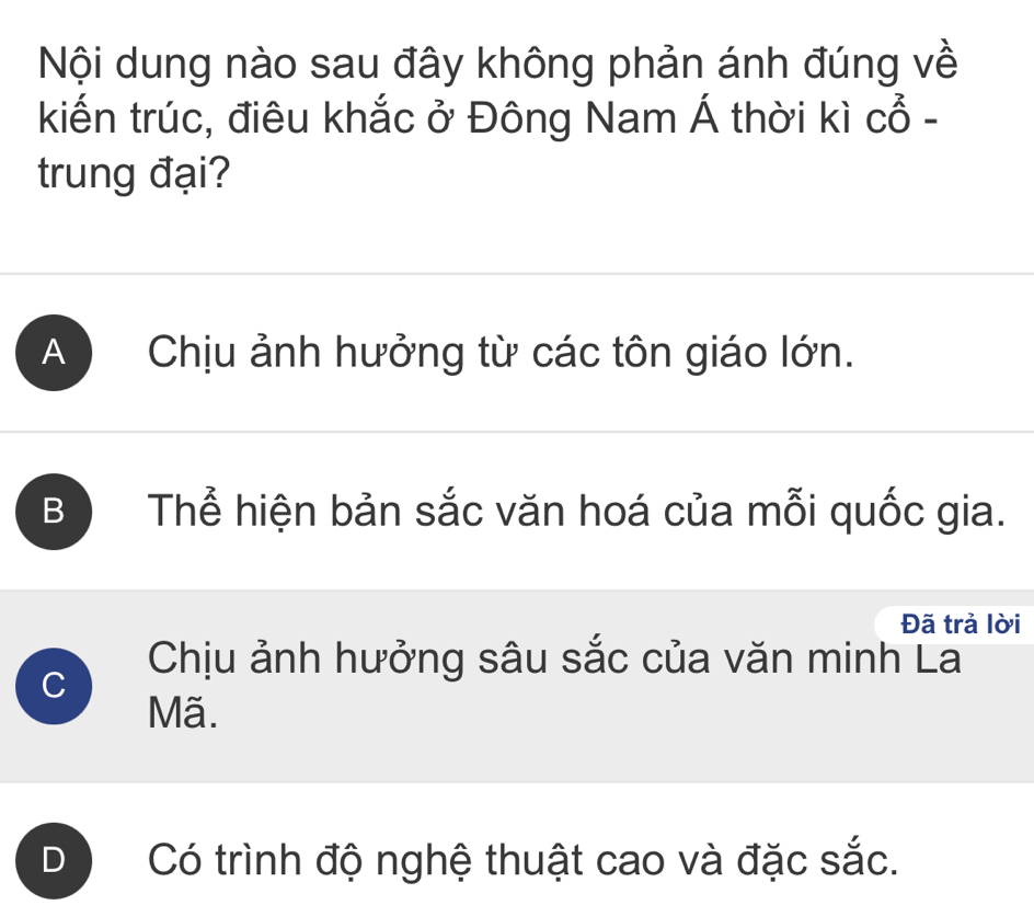 Nội dung nào sau đây không phản ánh đúng về
kiến trúc, điêu khắc ở Đông Nam Á thời kì Cwidehat O- 
trung đại?
A Chịu ảnh hưởng từ các tôn giáo lớn.
B Thể hiện bản sắc văn hoá của mỗi quốc gia.
Đã trả lời
Chịu ảnh hưởng sâu sắc của văn minh La
C
Mã.
D Có trình độ nghệ thuật cao và đặc sắc.