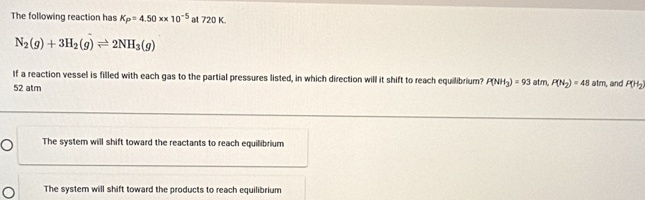 The following reaction has K_P=4.50* * 10^(-5) at 720 K.
N_2(g)+3H_2(g)leftharpoons 2NH_3(g)
If a reaction vessel is filled with each gas to the partial pressures listed, in which direction will it shift to reach equilibrium? P(NH_3)=93atm, P(N_2)=48atm
52 atm , and P(H_2)
The system will shift toward the reactants to reach equilibrium
The system will shift toward the products to reach equilibrium