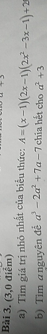 (3,0 điểm) 
a) Tìm giá trị nhỏ nhất của biểu thức: A=(x-1)(2x-1)(2x^2-3x-1)+2
b) Tìm anguyên để a^3-2a^2+7a-7 chia hết cho a^2+3