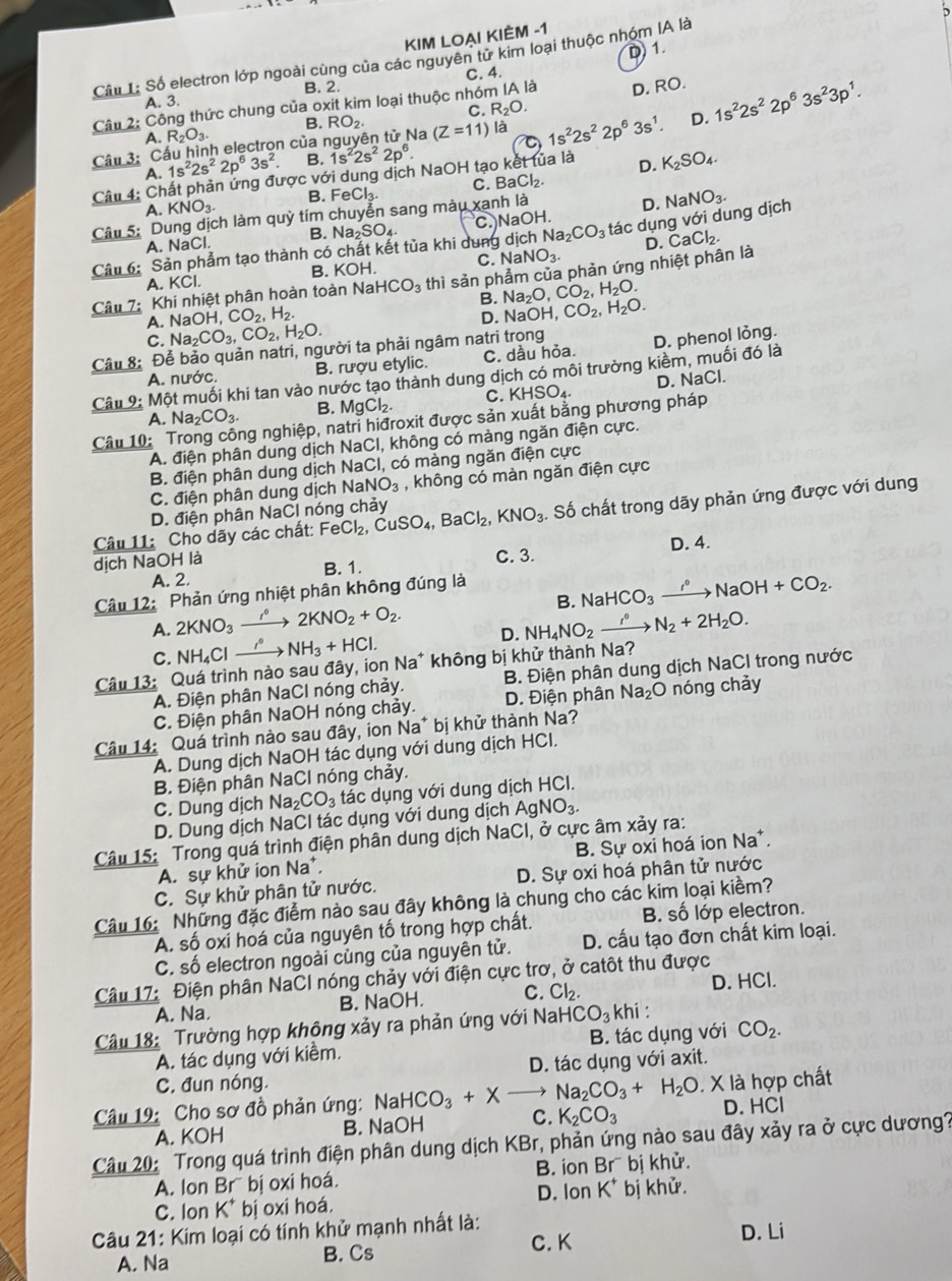 KIM LOẠI KIÈM -1
D)1.
Câu 1: Số electron lớp ngoài cùng của các nguyên ti * kim loại thuộc nhóm IA là
C. 4.
A. 3. B. 2.
Câu 2: Công thức chung của oxit kim loại thuộc nhóm IA là D. RO.
A. R_2O_3. B. RO_2 C. R_2O.
Cầu 3: Cầu hình electron của nguyên tử Na (Z=11) là 1s^22s^22p^63s^1. D. 1s^22s^22p^63s^23p^1.
A. 1s^22s^22p^63s^2. B. 1s^22s^22p^6.
Câu 4: Chất phản ứng được với dung dịch NaOH tạo kết tủa là D. K_2SO_4.
A. KNO_3. B. FeCl₃ C.E aCl_2.
Câu 5: Dung dịch làm quỳ tím chuyển sang màu xanh là
D. NaNO_3.
A. NaCl. B. Na_2SO_4 C.)NaOH.
Câu 6: Sản phẩm tạo thành có chất kết tủa khi dung dịch Na_2CO_3 tác dụng với dung dịch
C.N
A. KCl. B. KOH. aNO_3.
Câu 7: Khi nhiệt phân hoàn toàn Na HCO_3 thì sản phẩm của phản ứng nhiệt phân là D. CaCl_2.
B. Na_2O,CO_2,H_2O.
A. NaOH,CO_2,H_2. D. Na OH,CO_2,H_2O.
C. Na_2CO_3,CO_2,H_2O.
Câu 8: Để bảo quản natri, người ta phải ngâm natri trong
A. nước. B. rượu etylic. C. dầu hỏa. D. phenol lỏng.
Câu 9: Một muối khi tan vào nước tạo thành dung dịch có môi trường kiềm, muối đó là
A. Na_2CO_3 B. MgCl_2. C. KHSO_4 D. NaCl.
ng nghiệp, natri hiđroxit được sản xuất bằng phương pháp
Câu 10: A. điện phân dung dịch NaCI, không có màng ngăn điện cực.
B. điện phân dung dịch NaCl, có màng ngăn điện cực
C. điện phân dung dịch Na NO_3 , không có màn ngăn điện cực
Câu 11: Cho dãy các chất: FeCl_2,CuSO_4,BaCl_2,KNO_3. Số chất trong dãy phản ứng được với dung
D. điện phân NaCl nóng chảy
dịch NaOH là D. 4.
A. 2. B. 1. C. 3.
B. NaHCO_3to NaNaOH+CO_2.
Câu 12: Phản ứng nhiệt phân không đúng là
A. 2KNO_3xrightarrow r° 2KNO_2+O_2.
C. NH_4Clto NH_3+HCl. D. NH_4NO_2to to N_circ N_2+2H_2O.
Câu 13: Quá trình nào sau đây, ion Na* không bị khử thành Na?
A. Điện phân NaCl nóng chảy. B. Điện phân dung dịch NaCl trong nước
C. Điện phân NaOH nóng chảy. D. Điện phân Na_2O nóng chảy
Câu 14: Quá trình nào sau đây, ion Na* bị khử thành Na?
A. Dung dịch NaOH tác dụng với dung dịch HCI.
B. Điện phân NaCl nóng chảy.
C. Dung dịch Na_2CO_3 tác dụng với dung dịch HCI.
D. Dung dịch NaCl tác dụng với dung dịch AgNO_3.
Câu 15: Trong quá trình điện phân dung dịch NaCI, ở cực âm xảy ra:
A. sự khử ion Na*. B. Sự oxi hoá ion Na*.
C. Sự khử phân tử nước. D. Sự oxi hoá phân tử nước
Câu 16: Những đặc điểm nào sau đây không là chung cho các kim loại kiềm?
A. số oxi hoá của nguyên tố trong hợp chất. B. số lớp electron.
C. số electron ngoài cùng của nguyên tử. D. cấu tạo đơn chất kim loại.
Câu 17: Điện phân NaCI nóng chảy với điện cực trơ, ở catôt thu được
A. Na B. NaOH. C. Cl_2. D. HCl.
Câu 18: Trường hợp không xảy ra phản ứng với Nah -|CO_3| khi :
A. tác dụng với kiềm. B. tác dụng với CO_2.
C. đun nóng. D. tác dụng với axit.
Câu 19: Cho sơ đồ phản ứng: NaH HCO_3+Xto Na_2CO_3+H_2O. X là hợp chất
A. KOH B. NaOH C. K_2CO_3 D. HCI
Câu 20: Trong quá trình điện phân dung dịch KBr, phản ứng nào sau đây xảy ra ở cực dương?
B. ion
A. Ion Brī bị oxi hoá. B 「 bị khử.
C. Ion K* bị oxi hoá. D. lon K^+ bị khử.
Câu 21: Kim loại có tính khử mạnh nhất là: D. Li
A. Na B. Cs
C. K