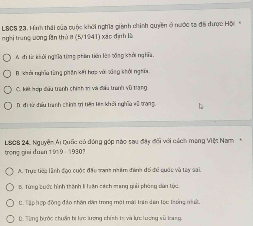 LSCS 23. Hình thái của cuộc khởi nghĩa giành chính quyền ở nước ta đã được Hội *
nghị trung ương lần thứ 8 (5/1941) xác định là
A. đi từ khởi nghĩa từng phần tiến lên tổng khởi nghĩa.
B. khởi nghĩa từng phần kết hợp với tổng khởi nghĩa.
C. kết hợp đấu tranh chính trị và đấu tranh vũ trang.
D. đi từ đấu tranh chính trị tiến lên khởi nghĩa vũ trang.
LSCS 24. Nguyễn Ái Quốc có đóng góp nào sau đây đối với cách mạng Việt Nam*
trong giai đoạn 1919 - 1930?
A. Trực tiếp lãnh đạo cuộc đấu tranh nhằm đánh đổ đế quốc và tay sai.
B. Từng bước hình thành lí luận cách mạng giải phóng dân tộc.
C. Tập hợp đồng đảo nhân dân trong một mặt trận dân tộc thống nhất.
D. Từng bước chuẩn bị lực lượng chính trị và lực lượng vũ trang.