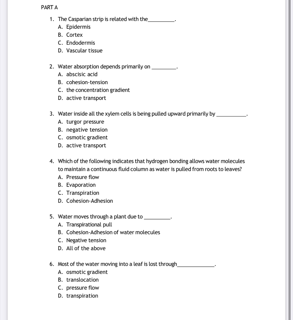 The Casparian strip is related with the_ _.
A. Epidermis
B. Cortex
C. Endodermis
D. Vascular tissue
2. Water absorption depends primarily on __.
A. abscisic acid
B. cohesion-tension
C. the concentration gradient
D. active transport
3. Water inside all the xylem cells is being pulled upward primarily by __·
A. turgor pressure
B. negative tension
C. osmotic gradient
D. active transport
4. Which of the following indicates that hydrogen bonding allows water molecules
to maintain a continuous fluid column as water is pulled from roots to leaves?
A. Pressure flow
B. Evaporation
C. Transpiration
D. Cohesion-Adhesion
5. Water moves through a plant due to_ ·
A. Transpirational pull
B. Cohesion-Adhesion of water molecules
C. Negative tension
D. All of the above
6. Most of the water moving into a leaf is lost through_ ·
A. osmotic gradient
B. translocation
C. pressure flow
D. transpiration