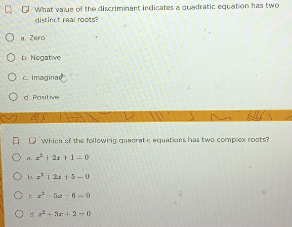 What value of the discriminant indicates a quadratic equation has two
distinct real roots?
a. Zero
b. Negative
c. Imaginar
d. Positive
Which of the following quadratic equations has two complex roots?
a. x^2+2x+1=0
b. x^2+2x+5=0
C. x^2-5x+6=0
d. x^2+3x+2=0