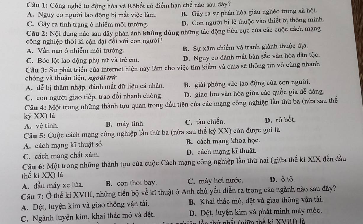 Công nghệ tự động hóa và Rôbốt có điểm hạn chế nào sau đây?
A. Nguy cơ người lao động bị mất việc làm. B. Gây ra sự phân hóa giàu nghèo trong xã hội.
C. Gây ra tình trạng ô nhiểm môi trường. D. Con người bị lệ thuộc vào thiết bị thông minh.
Câu 2: Nội dung nào sau đây phản ánh không đúng những tác động tiêu cực của các cuộc cách mạng
công nghiệp thời kì cận đại đối với con người?
A. Vấn nạn ô nhiễm môi trường. B. Sự xâm chiếm và tranh giành thuộc địa.
C. Bóc lột lao động phụ nữ và trẻ em. D. Nguy cơ đánh mất bản sắc văn hóa dân tộc.
Câu 3: Sự phát triển của internet hiện nay làm cho việc tìm kiếm và chia sẽ thông tin vô cùng nhanh
chóng và thuận tiện, ngoài trừ
A. dễ bị thâm nhập, đánh mất dữ liệu cá nhân. B. giải phóng sức lao động của con người.
C. con người giao tiếp, trao đổi nhanh chóng. D. giao lưu văn hóa giữa các quốc gia dễ dàng.
Câu 4: Một trong những thành tựu quan trọng đầu tiên của các mạng công nghiệp lần thứ ba (nửa sau thế
kỷ XX) là
A. vệ tinh. B. máy tính. C. tàu chiến. D. rô bốt.
Câu 5: Cuộc cách mạng công nghiệp lần thứ ba (nửa sau thế kỷ XX) còn được gọi là
A. cách mạng kĩ thuật số. B. cách mạng khoa học.
C. cách mạng chất xám. D. cách mạng kĩ thuật.
Câu 6: Một trong những thành tựu của cuộc Cách mạng công nghiệp lần thứ hai (giữa thế ki XIX đến đầu
thế kỉ XX) là
A. đầu máy xe lửa. B. con thoi bay. C. máy hơi nước. D. ô tô.
Câu 7: Ở thế ki XVIII, những tiến bộ về kĩ thuật ở Anh chủ yếu diễn ra trong các ngành nào sau đây?
A. Dệt, luyện kim và giao thông vận tải. B. Khai thác mỏ, dệt và giao thông vận tải.
C. Ngành luyện kim, khai thác mỏ và dệt. D. Dệt, luyện kim và phát minh máy móc.
l ần thứ nhất (giữa thế ki XVIID là