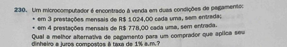 Um microcomputador é encontrado à venda em duas condições de pagamento: 
em 3 prestações mensais de R$ 1024,00 cada uma, sem entrada; 
em 4 prestações mensais de R$ 778,00 cada uma, sem entrada. 
Qual a melhor alternativa de pagamento para um comprador que aplica seu 
dinheiro a juros compostos à taxa de 1% a.m.?