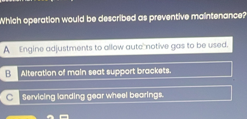 Which operation would be described as preventive maintenance?
A Engine adjustments to allow autc notive gas to be used.
B Alteration of main seat support brackets.
C Servicing landing gear wheel bearings.