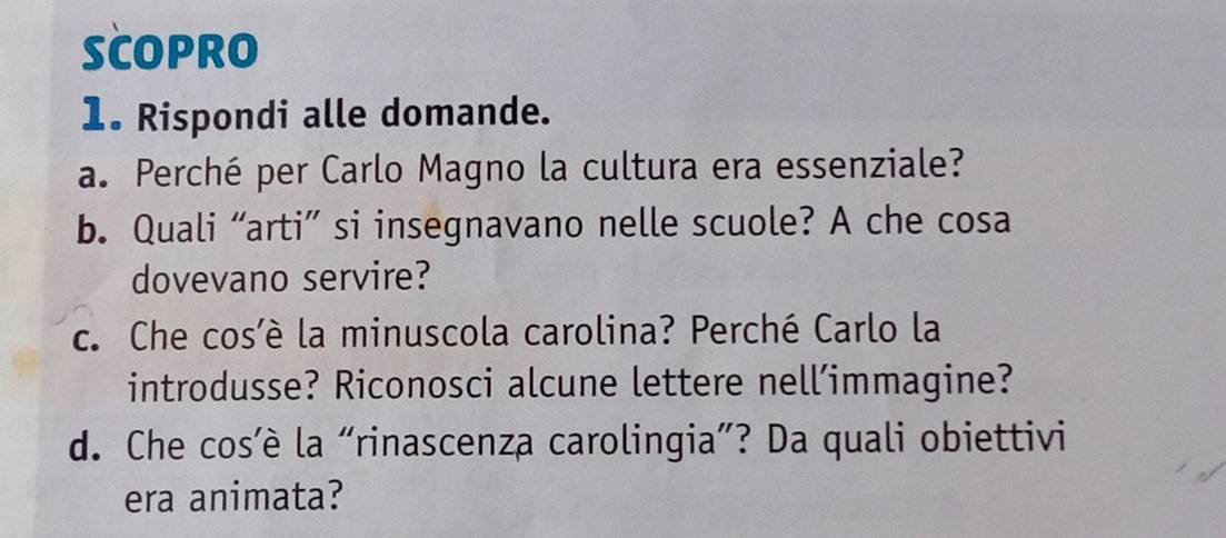 SCOPRO 
1. Rispondi alle domande. 
a. Perché per Carlo Magno la cultura era essenziale? 
b. Quali “arti” si insegnavano nelle scuole? A che cosa 
dovevano servire? 
c. Che cosè la minuscola carolina? Perché Carlo la 
introdusse? Riconosci alcune lettere nell’immagine? 
d. Che cos’è la “rinascenza carolingia”? Da quali obiettivi 
era animata?