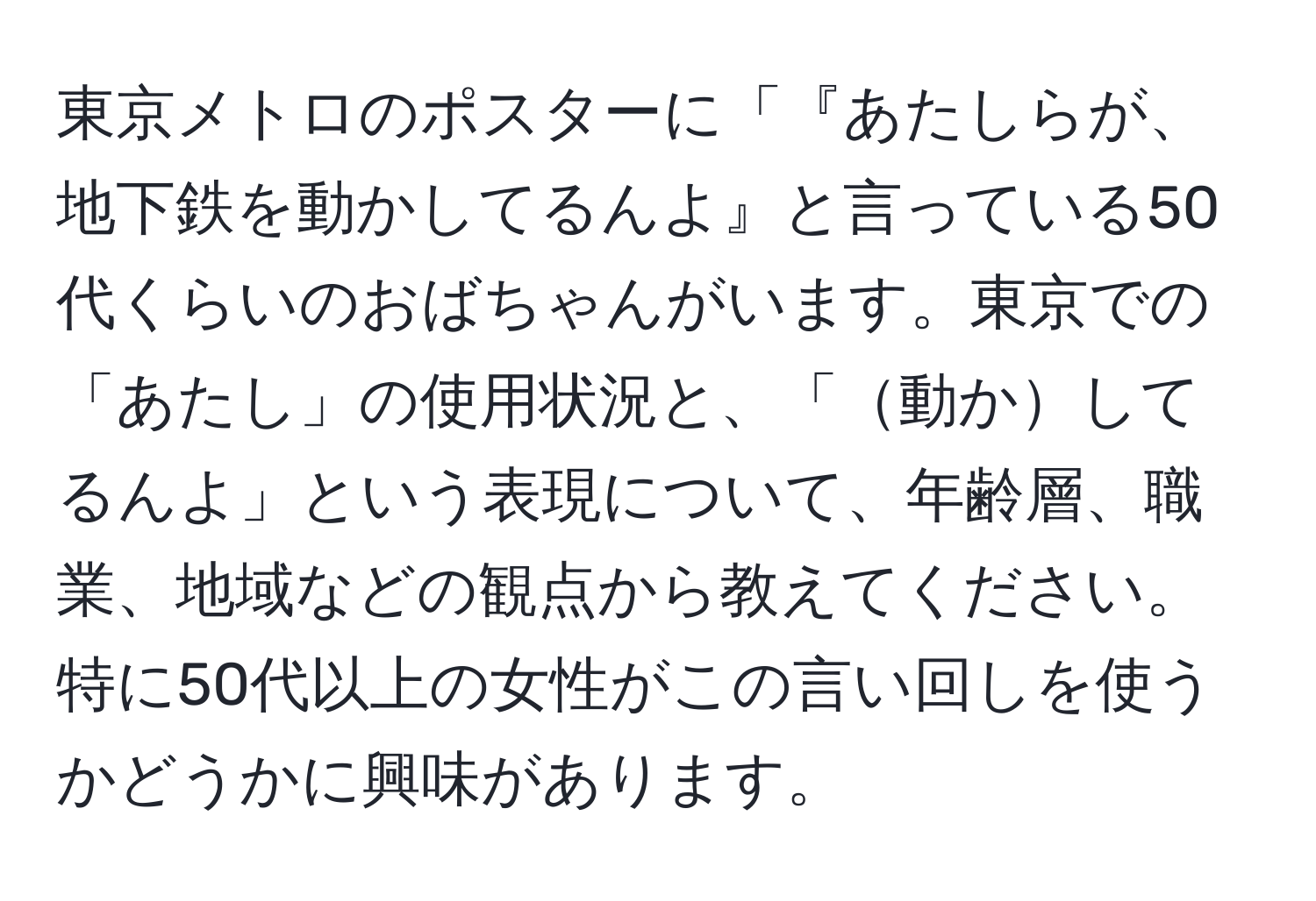 東京メトロのポスターに「『あたしらが、地下鉄を動かしてるんよ』と言っている50代くらいのおばちゃんがいます。東京での「あたし」の使用状況と、「動かしてるんよ」という表現について、年齢層、職業、地域などの観点から教えてください。特に50代以上の女性がこの言い回しを使うかどうかに興味があります。